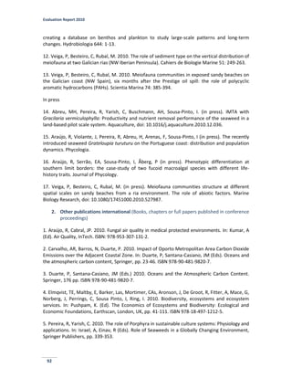 Evaluation Report 2010
92
creating a database on benthos and plankton to study large-scale patterns and long-term
changes. Hydrobiologia 644: 1-13.
12. Veiga, P, Besteiro, C, Rubal, M. 2010. The role of sediment type on the vertical distribution of
meiofauna at two Galician rias (NW Iberian Peninsula). Cahiers de Biologie Marine 51: 249-263.
13. Veiga, P, Besteiro, C, Rubal, M. 2010. Meiofauna communities in exposed sandy beaches on
the Galician coast (NW Spain), six months after the Prestige oil spill: the role of polycyclic
aromatic hydrocarbons (PAHs). Scientia Marina 74: 385-394.
In press
14. Abreu, MH, Pereira, R, Yarish, C, Buschmann, AH, Sousa-Pinto, I. (in press). IMTA with
Gracilaria vermiculophylla: Productivity and nutrient removal performance of the seaweed in a
land-based pilot scale system. Aquaculture, doi: 10.1016/j.aquaculture.2010.12.036.
15. Araújo, R, Violante, J, Pereira, R, Abreu, H, Arenas, F, Sousa-Pinto, I (in press). The recently
introduced seaweed Grateloupia turuturu on the Portuguese coast: distribution and population
dynamics. Phycologia.
16. Araújo, R, Serrão, EA, Sousa-Pinto, I, Ǻberg, P (in press). Phenotypic differentiation at
southern limit borders: the case-study of two fucoid macroalgal species with different life-
history traits. Journal of Phycology.
17. Veiga, P, Besteiro, C, Rubal, M. (in press). Meiofauna communities structure at different
spatial scales on sandy beaches from a ria environment. The role of abiotic factors. Marine
Biology Research, doi: 10.1080/17451000.2010.527987.
2. Other publications international (Books, chapters or full papers published in conference
proceedings)
1. Araújo, R, Cabral, JP. 2010. Fungal air quality in medical protected environments. In: Kumar, A
(Ed). Air Quality, InTech. ISBN: 978-953-307-131-2.
2. Carvalho, AR, Barros, N, Duarte, P. 2010. Impact of Oporto Metropolitan Area Carbon Dioxide
Emissions over the Adjacent Coastal Zone. In: Duarte, P, Santana-Casiano, JM (Eds). Oceans and
the atmospheric carbon content, Springer, pp. 23-46. ISBN 978-90-481-9820-7.
3. Duarte, P, Santana-Casiano, JM (Eds.) 2010. Oceans and the Atmospheric Carbon Content.
Springer, 176 pp. ISBN 978-90-481-9820-7.
4. Elmqvist, TE, Maltby, E, Barker, Las, Mortimer, CAs, Aronson, J, De Groot, R, Fitter, A, Mace, G,
Norberg, J, Perrings, C, Sousa Pinto, I, Ring, I. 2010. Biodiversity, ecosystems and ecosystem
services. In: Pushpam, K. (Ed). The Economics of Ecosystems and Biodiversity: Ecological and
Economic Foundations, Earthscan, London, UK, pp. 41-111. ISBN 978-18-497-1212-5.
5. Pereira, R, Yarish, C. 2010. The role of Porphyra in sustainable culture systems: Physiology and
applications. In: Israel, A, Einav, R (Eds). Role of Seaweeds in a Globally Changing Environment,
Springer Publishers, pp. 339-353.
 
