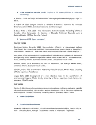 Evaluation Report 2010
93
3. Other publications national (Books, chapters or full papers published in conference
proceedings)
1. Arenas, F. 2010. Macroalgal marine invasions: Some highlights and knowledge gaps. Algas 43:
16-19.
2. Cabral, JP. 2010. Gonçalo Sampaio e a história da botânica. Memórias da Sociedade
Broteriana, volume XXXIV, Sociedade Broteriana, Coimbra, Portugal.
3. Sousa Pinto, I. 2010. 2010 – Ano Internacional da Biodiversidade. Proceedings of the XI
Jornadas Sobre Conservação da Natureza e Educação Ambiental: Educação para a
Sustentabilidade. 8-9 Maio, Caminha, Portugal.
4. Master and PhD theses completed
MASTER THESES
Domingues-Santos, Bernardo. 2010. Bioremediation efficiency of Mastocarpus stellatus
(Stackhouse) Guiry, in an Integrated Multi-Trophic Aquaculture System. Master in Aquaculture,
Interuniversity UB-UAB-UPC. Supervisor: Isabel Sousa Pinto, Co-supervisor: Lourdes Reig (UPC).
Silva, Diogo. 2010. Discrimination of Trisopterus luscus (Linnaeus 1758) stocks in the northern of
Portugal using otolith elemental fingerprints. Master thesis in Sea Sciences - Marine Resources,
ICBAS, University of Porto. Supervisor: Alberto Correia, Co-supervisor: Paulo Santos.
Pimenta, Pedro. 2010. Biodiversity in Serra da Aboboreira, NO Portugal. Master thesis,
University of Porto. Supervisor: Paulo Santos.
Carvalho, André. 2010. Macrobenthos Biodiversity in Cávado estuary. Master thesis, University
of Porto. Supervisor: Paulo Santos
Viegas, Sofia. 2010. Development of a more objective index for the quantification of
environmental impacts. Master thesis, University of Porto. Supervisor: Paulo Santos, Co-
supervisor: Sílvia Mesquita.
PhD THESES
Pereira, A. 2010. Desenvolvimento de um sistema integrado de modelação, calibração e gestão
de ecossistemas costeiros, com recurso a agentes inteligentes. PhD in Electronic Engineering
and Computers, Faculty of Engineering, University of Porto. Supervisor: Pedro Duarte.
5. Patents/propotypes
6. Organization of conferences
Workshop “O Mar Aqui Tão Perto I”, Ocupação Científica dos Jovens nas Férias, Ciência Viva, 28
June - 2 July 2010, Porto, Portugal. I Sousa Pinto, R Vieira, M Pereira Silva - Organizers.
 