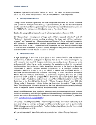 Evaluation Report 2010
94
Workshop “O Mar Aqui Tão Perto II”, Ocupação Científica dos Jovens nas Férias, Ciência Viva,
26-30 July 2010, Porto, Portugal. I Sousa Pinto, R Vieira, M Pereira Silva - Organizers.
7. Industry contract research
During 2010 we increased significantly our work with private companies. We finished a contract
with Quaternaire Portugal – Consultoria p/ o Desenvolvimento, S.A. for the characterization of
coastal ecosystems and a management plan for biological resources and nature conservation for
the POOC (Plan for Management of the Coastal Area) of Pico Island, Azores.
Besides this we signed 3 contracts of research with companies that will start in 2011.
BIP “SeaweedTech - Development of large scale offshore seaweed cultivation” and BIP
“Seabreed - Industrial seaweed seedling production for large scale offshore cultivation
processs”, and “Seaweed Star - Offshore cultivation of Seaweed”. These project will be develop
with companies as Seaweed Energy Solutions, Aqualine Lda, Stolt Sea Farm AS, Winds Enterprise
and Statoil, as well as SINTEF Fisheries and aquaculture and NTNU from Norway to develop large
scale mariculture of seaweeds to produce biofuels, having also as by-product protein that will be
tested for fish feed and ash that will be tested as fertilizer.
8. Internationalization
A high percentage of the work of our group is done within European and International
collaborations. In 2010 we participated in 3 project from 6 and 7th
Framework Programs EC,
with researcher from about 70 European institutions, we are about to start 3 more and wrote
and presented 3 other that are under evaluation. Our publications reflect this international
involvement (see list). Furthermore Isabel Sousa Pinto is member of the Steering or Executive
Committees of several European research organizations as: a) European Platform for
Biodiversity Research Strategy (EPBRS), b) “Census of Marine Life” (European Section), c)
MARBEF+ Marine Biodiversity and Ecosystem Functioning”, d) MARS – European Network of
Marine Research Institutes and Stations, e) Euromarine: Integrating the NoEs on Marine
Biodiversity and f) EMBOS Pan-European Marine Biodiversity Observatory System. She is also
member of a) the “Study Group on Biodiversity Science” from ICES (International Council for the
Exploration of the Sea), b) Working Group 5 – “Marine Ecosystem Change” from GEO BON
(Group on Earth Observation – Global Biodiversity Observation Network) c) “Policy Interface
Panel” from MARCOM+: Integrating Marine and Maritime Science Communities and d) editorial
Board of the journal “Marine Biodiversity” edited by Springer, Germany.
As part of EPBRS work we were involved in the organization of the meeting in Brussels: “Positive
Visions for Biodiversity” that brought together 250 people from very different backgrounds from
around the world to discuss the vision for the future for the living world and how to get to this
vision. www.biodiversity.be/epbrsbe2010
We started a new FP7 project: KNEU – “Developing a Knowledge Network on biodiversity” that
aims at creating and testing a prototype scientific panel at European level to give inputs to
IPBES: Intergovernamental Science Policy Panel on Biodiversity and Ecosystem Services created
by the United Nations in 2010.
We started to work with several international companies (see Industry Contract Research).
 