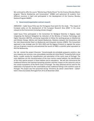 Evaluation Report 2010
95
We continued to offer the course “Monitoring of Rocky Shores” for the Erasmus Mundus Master
program “Marine Biodiversity and Conservation” (EMBC) and welcomed 20 students from
different countries in April and participated in the development of the Erasmus Mundus
Doctoral Program MARES.
9. Government/organization contract research
2009/2010 – Isabel Sousa Pinto was the Portuguese focal point for the study: "The impact of
European policy on the development of the European Research Area (ERA)” in the areas
relevant to the Environment (including climate change)".
Isabel Sousa Pinto participated in the Convention for Biological Diversity in Nagoya, Japan
integrating the National Delegation by indication of the Ministry of Science Technology and
Higher Education (MCTES), and being responsible to follow the working groups on Biodiversity
and Climate Change, Marine and Coastal Biodiversity, Relations between the Conventions and
the Inter-Governmental Panel on Biodiversity and Ecosystem Services (IPBES). This Convention
approved a new strategic plan for 2011-2020 and the Nagoya Protocol to regulate the access
and use of genetic resources and welcomed the launch of IPBES a scientific panel equivalent to
IPCC for Biodiversity.
Our lab started the project Character “Caracterização da actividade pesqueira costeira e dos
seus impactes nos recursos e nas comunidades marinhas do Litoral Norte” funded by Polis Litoral
Norte, a public society for requalification and valorisation of the north coast of Portugal. The
main objectives are the characterization of the main marine coastal habitats, the identification
of the main species present in these habitats and its abundance. We will also characterize the
traditional fisheries and intertital harvesting activities and their impact on the resources and on
the coastal ecosystems of the North Coast of Portugal. The data obtained will be used for the
elaboration of proposals for the sustainability of the traditional fishing in the northern coast of
Portugal. The project was first presented during “Encontros do Litoral: Litoral Norte – Galiza”
held in Viana do Castelo (Portugal) from 24 to 25 November 2010.
 