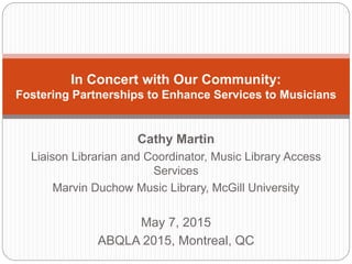 Cathy Martin
Liaison Librarian and Coordinator, Music Library Access
Services
Marvin Duchow Music Library, McGill University
May 7, 2015
ABQLA 2015, Montreal, QC
In Concert with Our Community:
Fostering Partnerships to Enhance Services to Musicians
 