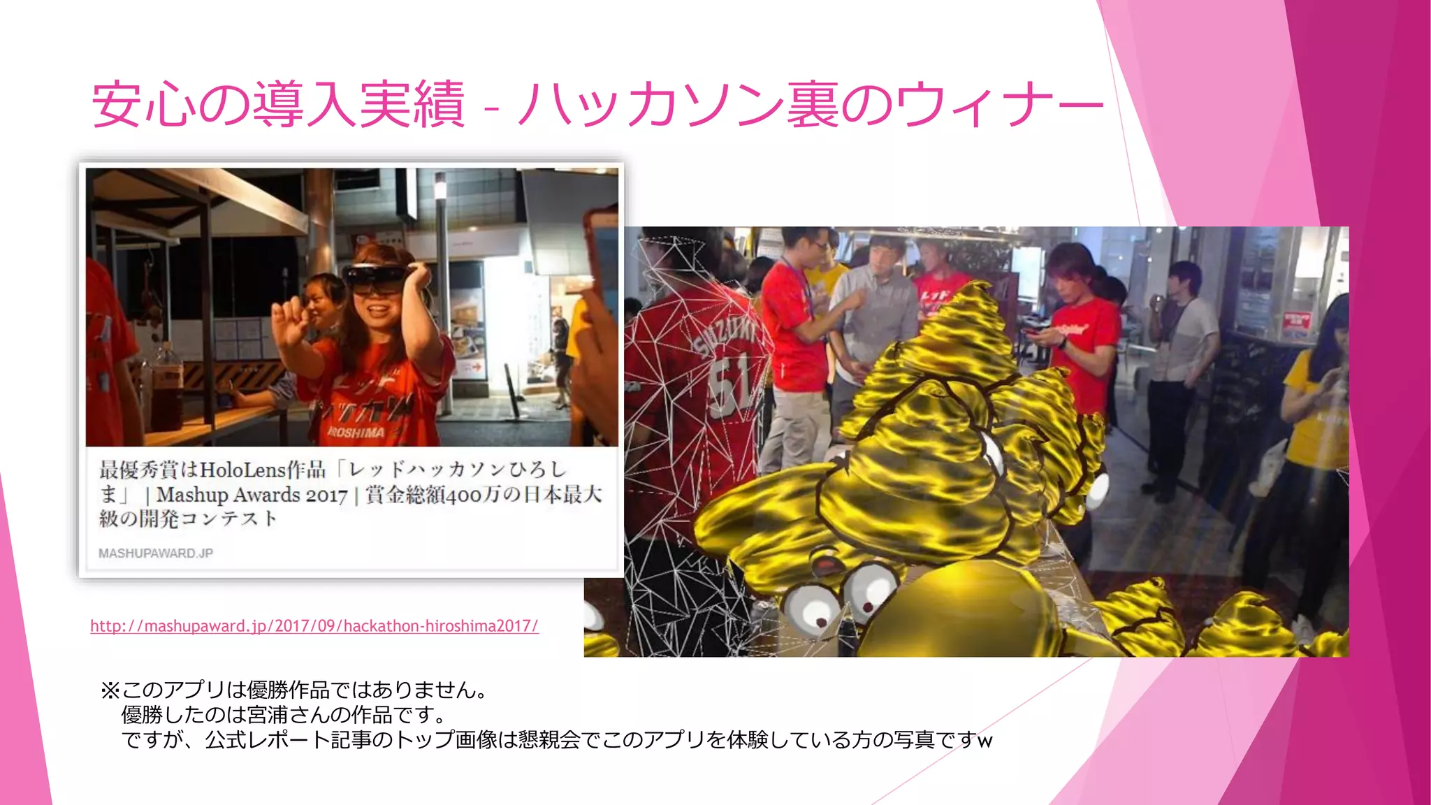 安心の導入実績 – ハッカソン裏のウィナー
http://mashupaward.jp/2017/09/hackathon-hiroshima2017/
※このアプリは優勝作品ではありません。
優勝したのは宮浦さんの作品です。
ですが、公式レポート記事のトップ画像は懇親会でこのアプリを体験している方の写真ですw
 