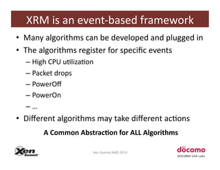 XRM	
  is	
  an	
  event-­‐based	
  framework	
  
•  Many	
  algorithms	
  can	
  be	
  developed	
  and	
  plugged	
  in	
  
•  The	
  algorithms	
  register	
  for	
  speciﬁc	
  events	
  
   –  High	
  CPU	
  uClizaCon	
  
   –  Packet	
  drops	
  
   –  PowerOﬀ	
  
   –  PowerOn	
  
   –  …	
  
•  Diﬀerent	
  algorithms	
  may	
  take	
  diﬀerent	
  acCons	
  
          A	
  Common	
  Abstrac.on	
  for	
  ALL	
  Algorithms	
  

                                Xen Summit AMD 2010
 