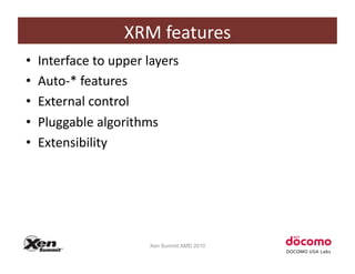 XRM	
  features	
  
•    Interface	
  to	
  upper	
  layers	
  
•    Auto-­‐*	
  features	
  
•    External	
  control	
  
•    Pluggable	
  algorithms	
  
•    Extensibility	
  




                                  Xen Summit AMD 2010
 
