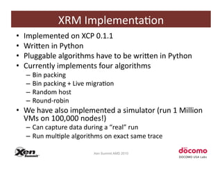 XRM	
  ImplementaCon	
  
•    Implemented	
  on	
  XCP	
  0.1.1	
  
•    WriZen	
  in	
  Python	
  
•    Pluggable	
  algorithms	
  have	
  to	
  be	
  wriZen	
  in	
  Python	
  
•    Currently	
  implements	
  four	
  algorithms	
  
      –  Bin	
  packing	
  
      –  Bin	
  packing	
  +	
  Live	
  migraCon	
  
      –  Random	
  host	
  
      –  Round-­‐robin	
  
•  We	
  have	
  also	
  implemented	
  a	
  simulator	
  (run	
  1	
  Million	
  
   VMs	
  on	
  100,000	
  nodes!)	
  
      –  Can	
  capture	
  data	
  during	
  a	
  “real”	
  run	
  
      –  Run	
  mulCple	
  algorithms	
  on	
  exact	
  same	
  trace	
  

                                        Xen Summit AMD 2010
 