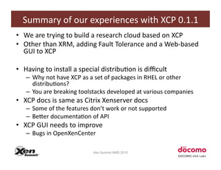 Summary	
  of	
  our	
  experiences	
  with	
  XCP	
  0.1.1	
  
•  We	
  are	
  trying	
  to	
  build	
  a	
  research	
  cloud	
  based	
  on	
  XCP	
  
•  Other	
  than	
  XRM,	
  adding	
  Fault	
  Tolerance	
  and	
  a	
  Web-­‐based	
  
   GUI	
  to	
  XCP	
  

•  Having	
  to	
  install	
  a	
  special	
  distribuCon	
  is	
  diﬃcult	
  
     –  Why	
  not	
  have	
  XCP	
  as	
  a	
  set	
  of	
  packages	
  in	
  RHEL	
  or	
  other	
  
        distribuCons?	
  
     –  You	
  are	
  breaking	
  toolstacks	
  developed	
  at	
  various	
  companies	
  
•  XCP	
  docs	
  is	
  same	
  as	
  Citrix	
  Xenserver	
  docs	
  
     –  Some	
  of	
  the	
  features	
  don’t	
  work	
  or	
  not	
  supported	
  
     –  BeZer	
  documentaCon	
  of	
  API	
  
•  XCP	
  GUI	
  needs	
  to	
  improve	
  
     –  Bugs	
  in	
  OpenXenCenter	
  

                                           Xen Summit AMD 2010
 