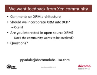 We	
  want	
  feedback	
  from	
  Xen	
  community	
  
•  Comments	
  on	
  XRM	
  architecture	
  
•  Should	
  we	
  incorporate	
  XRM	
  into	
  XCP?	
  	
  
    –  Ocaml	
  
•  Are	
  you	
  interested	
  in	
  open	
  source	
  XRM?	
  
    –  Does	
  the	
  community	
  wants	
  to	
  be	
  involved?	
  
•  QuesCons?	
  
  	
  	
   	
   	
  	
  

  	
  	
   	
   	
  ppadala@docomolabs-­‐usa.com	
  
                                  Xen Summit AMD 2010
 