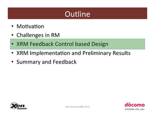 Outline	
  
•    MoCvaCon	
  
•    Challenges	
  in	
  RM	
  
•    XRM	
  Feedback	
  Control	
  based	
  Design	
  
•    XRM	
  ImplementaCon	
  and	
  Preliminary	
  Results	
  
•    Summary	
  and	
  Feedback	
  




                             Xen Summit AMD 2010
 