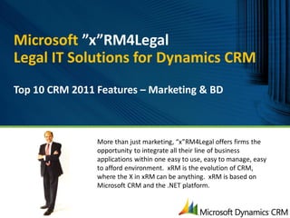 Microsoft ”x”RM4Legal
Legal IT Solutions for Dynamics CRM
Top 10 CRM 2011 Features – Marketing & BD



                More than just marketing, “x”RM4Legal offers firms the
                opportunity to integrate all their line of business
                applications within one easy to use, easy to manage, easy
                to afford environment. xRM is the evolution of CRM,
                where the X in xRM can be anything. xRM is based on
                Microsoft CRM and the .NET platform.
 