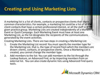 Creating and Using Marketing Lists

A marketing list is a list of clients, contacts or prospective clients that share
common characteristics. For example, a marketing list could be a list of all the
client contacts that have a certain professional interest, or all the staff in a
given practice group. Marketing Lists are created independently of a Marketing
Event or Quick Campaign. Each Marketing Event must have at least one
Marketing List, as the list designates the recipients of the communications
generated by the event activities.
Creating Marketing Lists. There are two steps in creating a Marketing List:
1. Create the Marketing List record: You must specify the member type for
     the Marketing List, that is, the type of record from which the members are
     drawn: clients, contacts, or prospective clients. Once a Marketing List is
     created, you cannot change the member type.
2. Add members to the list: You can add members to the list through the
     Lookup feature, an Advanced Find, or by importing members from an
     external list. You can also create dynamic lists using Advanced Find query
     tools.
 