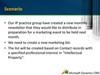 Scenario

• Our IP practice group have created a new monthly
  newsletter that they would like to distribute in
  preparation for a marketing event to be held next
  month.
• We need to create a new marketing list.
• The list will be created based on Contact records with
  a specified professional interest in “Intellectual
  Property”.
 
