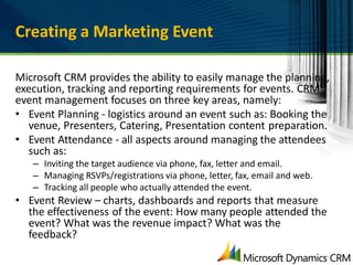 Creating a Marketing Event

Microsoft CRM provides the ability to easily manage the planning,
execution, tracking and reporting requirements for events. CRM
event management focuses on three key areas, namely:
• Event Planning - logistics around an event such as: Booking the
  venue, Presenters, Catering, Presentation content preparation.
• Event Attendance - all aspects around managing the attendees
  such as:
   – Inviting the target audience via phone, fax, letter and email.
   – Managing RSVPs/registrations via phone, letter, fax, email and web.
   – Tracking all people who actually attended the event.
• Event Review – charts, dashboards and reports that measure
  the effectiveness of the event: How many people attended the
  event? What was the revenue impact? What was the
  feedback?
 