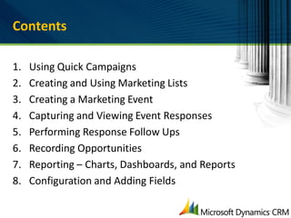 Contents

1.   Using Quick Campaigns
2.   Creating and Using Marketing Lists
3.   Creating a Marketing Event
4.   Capturing and Viewing Event Responses
5.   Performing Response Follow Ups
6.   Recording Opportunities
7.   Reporting – Charts, Dashboards, and Reports
8.   Configuration and Adding Fields
 