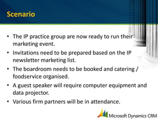 Scenario

• The IP practice group are now ready to run their
  marketing event.
• Invitations need to be prepared based on the IP
  newsletter marketing list.
• The boardroom needs to be booked and catering /
  foodservice organised.
• A guest speaker will require computer equipment and
  data projector.
• Various firm partners will be in attendance.
 