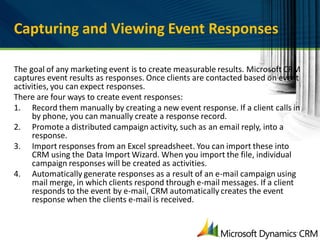 Capturing and Viewing Event Responses

The goal of any marketing event is to create measurable results. Microsoft CRM
captures event results as responses. Once clients are contacted based on event
activities, you can expect responses.
There are four ways to create event responses:
1. Record them manually by creating a new event response. If a client calls in
     by phone, you can manually create a response record.
2. Promote a distributed campaign activity, such as an email reply, into a
     response.
3. Import responses from an Excel spreadsheet. You can import these into
     CRM using the Data Import Wizard. When you import the file, individual
     campaign responses will be created as activities.
4. Automatically generate responses as a result of an e-mail campaign using
     mail merge, in which clients respond through e-mail messages. If a client
     responds to the event by e-mail, CRM automatically creates the event
     response when the clients e-mail is received.
 