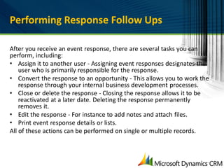 Performing Response Follow Ups

After you receive an event response, there are several tasks you can
perform, including:
• Assign it to another user - Assigning event responses designates the
    user who is primarily responsible for the response.
• Convert the response to an opportunity - This allows you to work the
    response through your internal business development processes.
• Close or delete the response - Closing the response allows it to be
    reactivated at a later date. Deleting the response permanently
    removes it.
• Edit the response - For instance to add notes and attach files.
• Print event response details or lists.
All of these actions can be performed on single or multiple records.
 