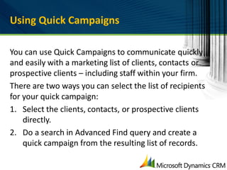 Using Quick Campaigns

You can use Quick Campaigns to communicate quickly
and easily with a marketing list of clients, contacts or
prospective clients – including staff within your firm.
There are two ways you can select the list of recipients
for your quick campaign:
1. Select the clients, contacts, or prospective clients
    directly.
2. Do a search in Advanced Find query and create a
    quick campaign from the resulting list of records.
 