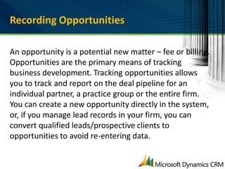 Recording Opportunities

An opportunity is a potential new matter – fee or billing.
Opportunities are the primary means of tracking
business development. Tracking opportunities allows
you to track and report on the deal pipeline for an
individual partner, a practice group or the entire firm.
You can create a new opportunity directly in the system,
or, if you manage lead records in your firm, you can
convert qualified leads/prospective clients to
opportunities to avoid re-entering data.
 