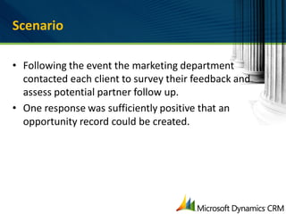 Scenario

• Following the event the marketing department
  contacted each client to survey their feedback and
  assess potential partner follow up.
• One response was sufficiently positive that an
  opportunity record could be created.
 