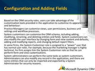 Configuration and Adding Fields

Based on the CRM security roles, users can take advantage of the
customisation tools provided in the application to customise its appearance
and behaviour:
Practice Managers can customise views, user permissions, business unit
settings and workflow processes.
System customisers can customise the CRM schema, including adding,
modifying, renaming, and deleting entities and fields. System customisers can
also modify the user interface by changing form and view content and defaults,
adding and modifying reports, and changing default report filters.
In some firms, the System Customiser role is assigned to a “power” user that
has normal user roles. For example, because the marketing manager is highly
technical, his firm assigns him the System Customiser role so that he can
perform form and view customisations.
System administrators can perform the same tasks as system customisers.
Administrators can also modify any record in the application, and there are
some entities that can only be imported and exported by a System
Administrator for security reasons.
 