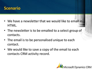 Scenario

• We have a newsletter that we would like to email in
  HTML.
• The newsletter is to be emailed to a select group of
  contacts.
• The email is to be personalised unique to each
  contact.
• We would like to save a copy of the email to each
  contacts CRM activity record.
 
