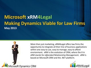 Microsoft xRM4Legal
Making Dynamics Viable for Law Firms
May 2013
More than just marketing, xRM4Legal offers law firms the
opportunity to integrate all their line of business applications
within one easy to use, easy to manage, easy to afford
environment. xRM is the evolution of CRM, where the X in
xRM stands for eXtended Relationship Management. xRM is
based on Microsoft CRM and the .NET platform.
 
