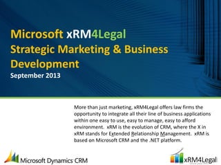 Microsoft xRM4Legal
Strategic Marketing & Business
Development
September 2013
More than just marketing, xRM4Legal offers law firms the
opportunity to integrate all their line of business applications
within one easy to use, easy to manage, easy to afford
environment. xRM is the evolution of CRM, where the X in
xRM stands for Extended Relationship Management. xRM is
based on Microsoft CRM and the .NET platform.
 