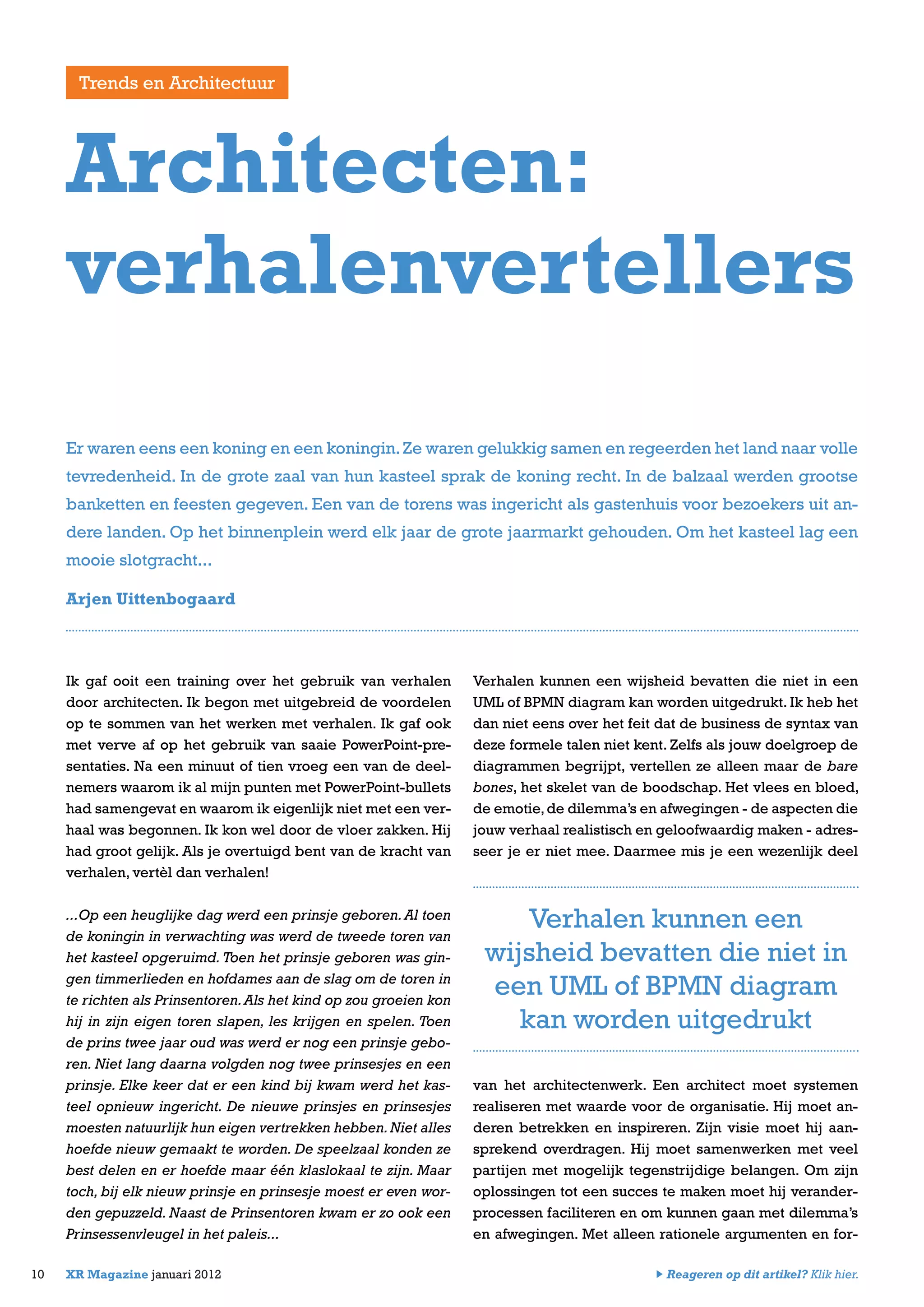 Ik gaf ooit een training over het gebruik van verhalen
door architecten. Ik begon met uitgebreid de voordelen
op te sommen van het werken met verhalen. Ik gaf ook
met verve af op het gebruik van saaie PowerPoint-pre-
sentaties. Na een minuut of tien vroeg een van de deel-
nemers waarom ik al mijn punten met PowerPoint-bullets
had samengevat en waarom ik eigenlijk niet met een ver-
haal was begonnen. Ik kon wel door de vloer zakken. Hij
had groot gelijk. Als je overtuigd bent van de kracht van
verhalen, vertèl dan verhalen!
...Op een heuglijke dag werd een prinsje geboren.Al toen
de koningin in verwachting was werd de tweede toren van
het kasteel opgeruimd. Toen het prinsje geboren was gin-
gen timmerlieden en hofdames aan de slag om de toren in
te richten als Prinsentoren.Als het kind op zou groeien kon
hij in zijn eigen toren slapen, les krijgen en spelen. Toen
de prins twee jaar oud was werd er nog een prinsje gebo-
ren. Niet lang daarna volgden nog twee prinsesjes en een
prinsje. Elke keer dat er een kind bij kwam werd het kas-
teel opnieuw ingericht. De nieuwe prinsjes en prinsesjes
moesten natuurlijk hun eigen vertrekken hebben.Niet alles
hoefde nieuw gemaakt te worden. De speelzaal konden ze
best delen en er hoefde maar één klaslokaal te zijn. Maar
toch, bij elk nieuw prinsje en prinsesje moest er even wor-
den gepuzzeld. Naast de Prinsentoren kwam er zo ook een
Prinsessenvleugel in het paleis...
Verhalen kunnen een wijsheid bevatten die niet in een
UML of BPMN diagram kan worden uitgedrukt. Ik heb het
dan niet eens over het feit dat de business de syntax van
deze formele talen niet kent. Zelfs als jouw doelgroep de
diagrammen begrijpt, vertellen ze alleen maar de bare
bones, het skelet van de boodschap. Het vlees en bloed,
de emotie,de dilemma’s en afwegingen - de aspecten die
jouw verhaal realistisch en geloofwaardig maken - adres-
seer je er niet mee. Daarmee mis je een wezenlijk deel
van het architectenwerk. Een architect moet systemen
realiseren met waarde voor de organisatie. Hij moet an-
deren betrekken en inspireren. Zijn visie moet hij aan-
sprekend overdragen. Hij moet samenwerken met veel
partijen met mogelijk tegenstrijdige belangen. Om zijn
oplossingen tot een succes te maken moet hij verander-
processen faciliteren en om kunnen gaan met dilemma’s
en afwegingen. Met alleen rationele argumenten en for-
10 XR Magazine januari 2012
Er waren eens een koning en een koningin.Ze waren gelukkig samen en regeerden het land naar volle
tevredenheid. In de grote zaal van hun kasteel sprak de koning recht. In de balzaal werden grootse
banketten en feesten gegeven. Een van de torens was ingericht als gastenhuis voor bezoekers uit an-
dere landen. Op het binnenplein werd elk jaar de grote jaarmarkt gehouden. Om het kasteel lag een
mooie slotgracht...
Arjen Uittenbogaard
Architecten:
verhalenvertellers
Trends en Architectuur
Verhalen kunnen een
wijsheid bevatten die niet in
een UML of BPMN diagram
kan worden uitgedrukt
Reageren op dit artikel? Klik hier.
 