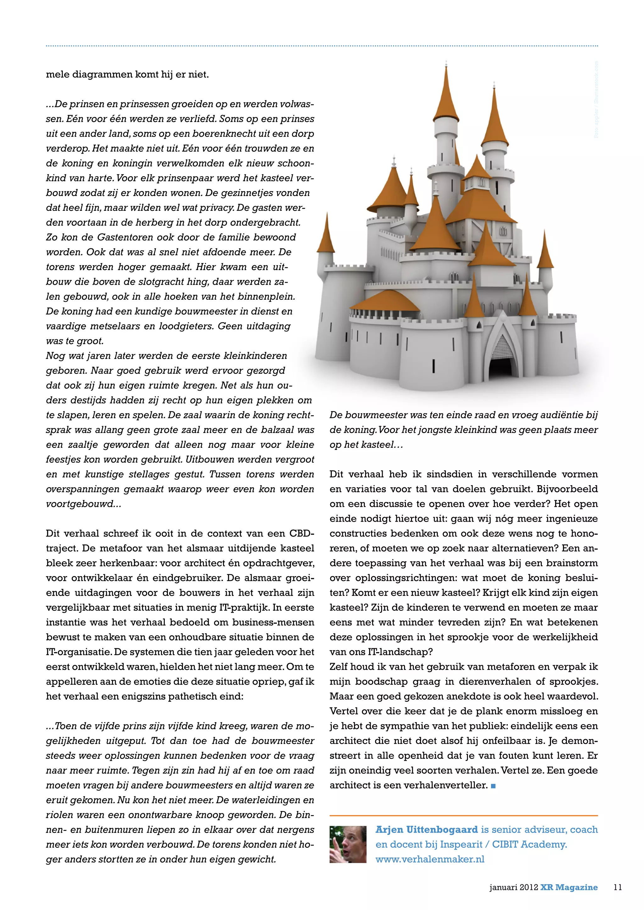 mele diagrammen komt hij er niet.
...De prinsen en prinsessen groeiden op en werden volwas-
sen. Eén voor één werden ze verliefd. Soms op een prinses
uit een ander land,soms op een boerenknecht uit een dorp
verderop.Het maakte niet uit.Eén voor één trouwden ze en
de koning en koningin verwelkomden elk nieuw schoon-
kind van harte.Voor elk prinsenpaar werd het kasteel ver-
bouwd zodat zij er konden wonen. De gezinnetjes vonden
dat heel fijn,maar wilden wel wat privacy.De gasten wer-
den voortaan in de herberg in het dorp ondergebracht.
Zo kon de Gastentoren ook door de familie bewoond
worden. Ook dat was al snel niet afdoende meer. De
torens werden hoger gemaakt. Hier kwam een uit-
bouw die boven de slotgracht hing, daar werden za-
len gebouwd, ook in alle hoeken van het binnenplein.
De koning had een kundige bouwmeester in dienst en
vaardige metselaars en loodgieters. Geen uitdaging
was te groot.
Nog wat jaren later werden de eerste kleinkinderen
geboren. Naar goed gebruik werd ervoor gezorgd
dat ook zij hun eigen ruimte kregen. Net als hun ou-
ders destijds hadden zij recht op hun eigen plekken om
te slapen, leren en spelen. De zaal waarin de koning recht-
sprak was allang geen grote zaal meer en de balzaal was
een zaaltje geworden dat alleen nog maar voor kleine
feestjes kon worden gebruikt. Uitbouwen werden vergroot
en met kunstige stellages gestut. Tussen torens werden
overspanningen gemaakt waarop weer even kon worden
voortgebouwd...
Dit verhaal schreef ik ooit in de context van een CBD-
traject. De metafoor van het alsmaar uitdijende kasteel
bleek zeer herkenbaar: voor architect én opdrachtgever,
voor ontwikkelaar én eindgebruiker. De alsmaar groei-
ende uitdagingen voor de bouwers in het verhaal zijn
vergelijkbaar met situaties in menig IT-praktijk. In eerste
instantie was het verhaal bedoeld om business-mensen
bewust te maken van een onhoudbare situatie binnen de
IT-organisatie.De systemen die tien jaar geleden voor het
eerst ontwikkeld waren,hielden het niet lang meer.Om te
appelleren aan de emoties die deze situatie opriep,gaf ik
het verhaal een enigszins pathetisch eind:
...Toen de vijfde prins zijn vijfde kind kreeg, waren de mo-
gelijkheden uitgeput. Tot dan toe had de bouwmeester
steeds weer oplossingen kunnen bedenken voor de vraag
naar meer ruimte. Tegen zijn zin had hij af en toe om raad
moeten vragen bij andere bouwmeesters en altijd waren ze
eruit gekomen.Nu kon het niet meer.De waterleidingen en
riolen waren een onontwarbare knoop geworden. De bin-
nen- en buitenmuren liepen zo in elkaar over dat nergens
meer iets kon worden verbouwd.De torens konden niet ho-
ger anders stortten ze in onder hun eigen gewicht.
De bouwmeester was ten einde raad en vroeg audiëntie bij
de koning.Voor het jongste kleinkind was geen plaats meer
op het kasteel…
Dit verhaal heb ik sindsdien in verschillende vormen
en variaties voor tal van doelen gebruikt. Bijvoorbeeld
om een discussie te openen over hoe verder? Het open
einde nodigt hiertoe uit: gaan wij nóg meer ingenieuze
constructies bedenken om ook deze wens nog te hono-
reren, of moeten we op zoek naar alternatieven? Een an-
dere toepassing van het verhaal was bij een brainstorm
over oplossingsrichtingen: wat moet de koning beslui-
ten? Komt er een nieuw kasteel? Krijgt elk kind zijn eigen
kasteel? Zijn de kinderen te verwend en moeten ze maar
eens met wat minder tevreden zijn? En wat betekenen
deze oplossingen in het sprookje voor de werkelijkheid
van ons IT-landschap?
Zelf houd ik van het gebruik van metaforen en verpak ik
mijn boodschap graag in dierenverhalen of sprookjes.
Maar een goed gekozen anekdote is ook heel waardevol.
Vertel over die keer dat je de plank enorm missloeg en
je hebt de sympathie van het publiek: eindelijk eens een
architect die niet doet alsof hij onfeilbaar is. Je demon-
streert in alle openheid dat je van fouten kunt leren. Er
zijn oneindig veel soorten verhalen.Vertel ze. Een goede
architect is een verhalenverteller.
Arjen Uittenbogaard is senior adviseur, coach
en docent bij Inspearit / CIBIT Academy.
www.verhalenmaker.nl
11januari 2012 XR Magazine
Foto:appler/Shutterstock.com
 