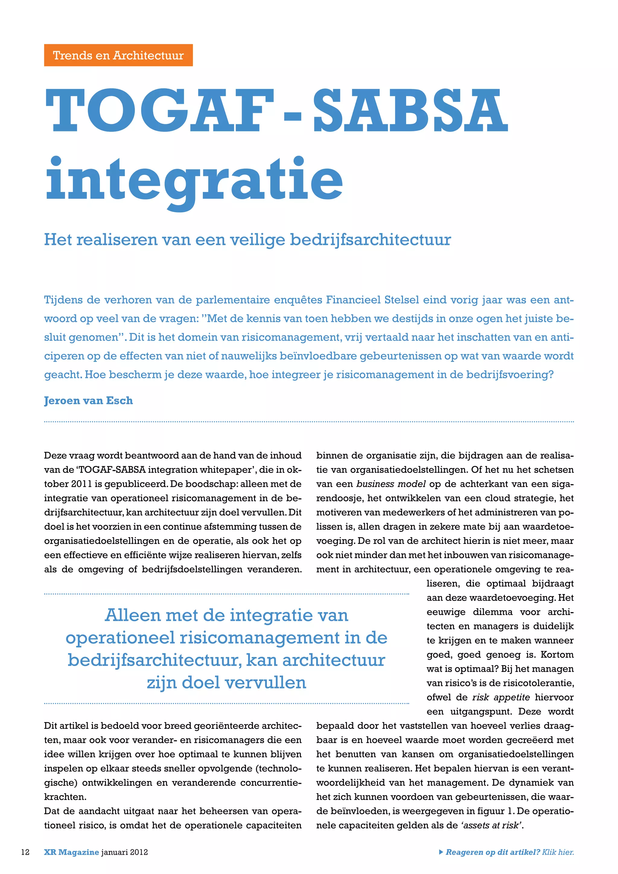 Deze vraag wordt beantwoord aan de hand van de inhoud
van de‘TOGAF-SABSA integration whitepaper’,die in ok-
tober 2011 is gepubliceerd.De boodschap:alleen met de
integratie van operationeel risicomanagement in de be-
drijfsarchitectuur,kan architectuur zijn doel vervullen.Dit
doel is het voorzien in een continue afstemming tussen de
organisatiedoelstellingen en de operatie, als ook het op
een effectieve en efficiënte wijze realiseren hiervan, zelfs
als de omgeving of bedrijfsdoelstellingen veranderen.
Dit artikel is bedoeld voor breed georiënteerde architec-
ten, maar ook voor verander- en risicomanagers die een
idee willen krijgen over hoe optimaal te kunnen blijven
inspelen op elkaar steeds sneller opvolgende (technolo-
gische) ontwikkelingen en veranderende concurrentie-
krachten.
Dat de aandacht uitgaat naar het beheersen van opera-
tioneel risico, is omdat het de operationele capaciteiten
binnen de organisatie zijn, die bijdragen aan de realisa-
tie van organisatiedoelstellingen. Of het nu het schetsen
van een business model op de achterkant van een siga-
rendoosje, het ontwikkelen van een cloud strategie, het
motiveren van medewerkers of het administreren van po-
lissen is, allen dragen in zekere mate bij aan waardetoe-
voeging. De rol van de architect hierin is niet meer, maar
ook niet minder dan met het inbouwen van risicomanage-
ment in architectuur, een operationele omgeving te rea-
liseren, die optimaal bijdraagt
aan deze waardetoevoeging. Het
eeuwige dilemma voor archi-
tecten en managers is duidelijk
te krijgen en te maken wanneer
goed, goed genoeg is. Kortom
wat is optimaal? Bij het managen
van risico’s is de risicotolerantie,
ofwel de risk appetite hiervoor
een uitgangspunt. Deze wordt
bepaald door het vaststellen van hoeveel verlies draag-
baar is en hoeveel waarde moet worden gecreëerd met
het benutten van kansen om organisatiedoelstellingen
te kunnen realiseren. Het bepalen hiervan is een verant-
woordelijkheid van het management. De dynamiek van
het zich kunnen voordoen van gebeurtenissen, die waar-
de beïnvloeden, is weergegeven in figuur 1. De operatio-
nele capaciteiten gelden als de ‘assets at risk’.
12 XR Magazine januari 2012
Tijdens de verhoren van de parlementaire enquêtes Financieel Stelsel eind vorig jaar was een ant-
woord op veel van de vragen: ”Met de kennis van toen hebben we destijds in onze ogen het juiste be-
sluit genomen”. Dit is het domein van risicomanagement, vrij vertaald naar het inschatten van en anti-
ciperen op de effecten van niet of nauwelijks beïnvloedbare gebeurtenissen op wat van waarde wordt
geacht. Hoe bescherm je deze waarde, hoe integreer je risicomanagement in de bedrijfsvoering?
Jeroen van Esch
TOGAF-SABSA
integratie
Alleen met de integratie van
operationeel risicomanagement in de
bedrijfsarchitectuur, kan architectuur
zijn doel vervullen
Het realiseren van een veilige bedrijfsarchitectuur
Trends en Architectuur
Reageren op dit artikel? Klik hier.
 
