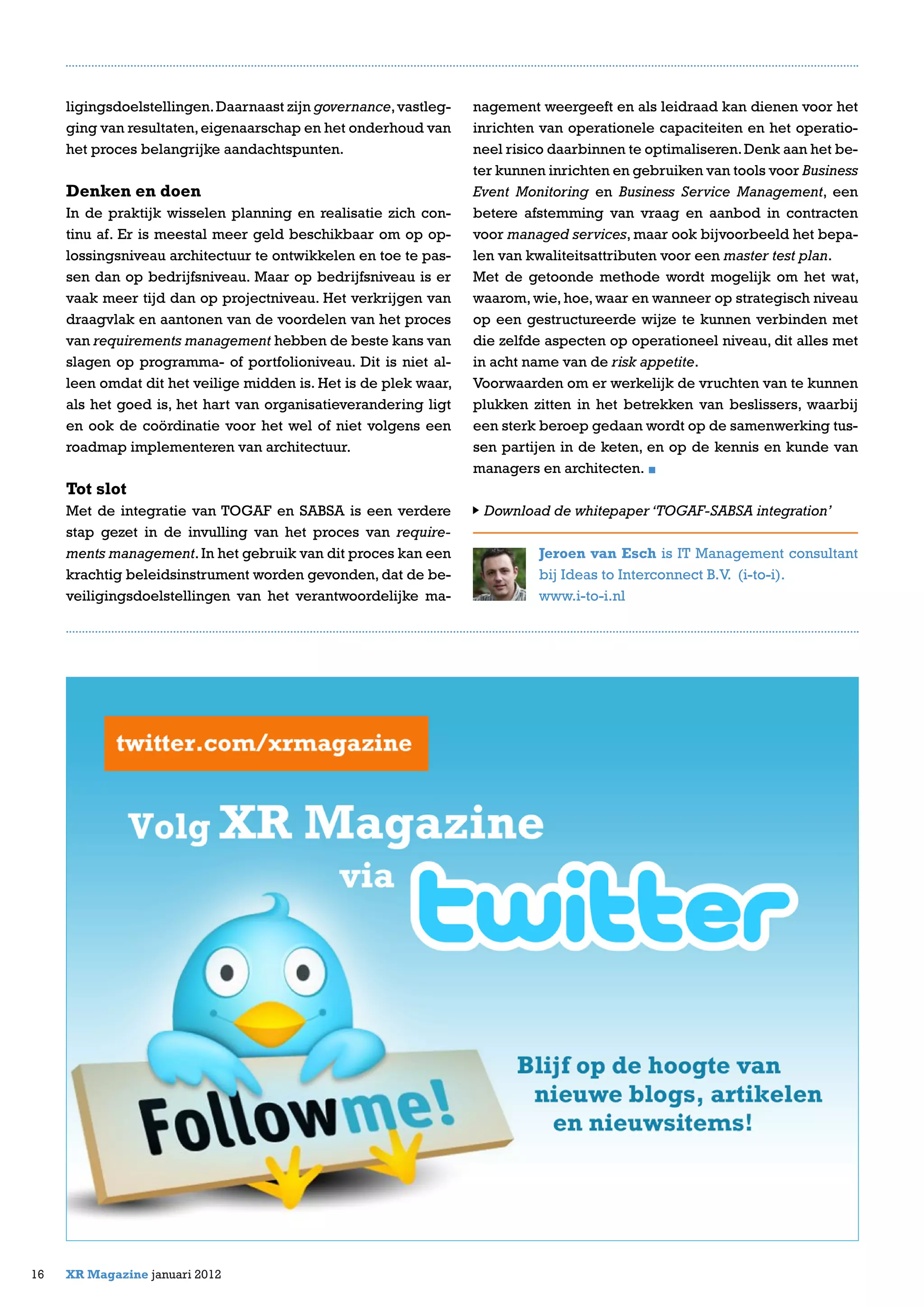 ligingsdoelstellingen.Daarnaast zijn governance,vastleg-
ging van resultaten,eigenaarschap en het onderhoud van
het proces belangrijke aandachtspunten.
Denken en doen
In de praktijk wisselen planning en realisatie zich con-
tinu af. Er is meestal meer geld beschikbaar om op op-
lossingsniveau architectuur te ontwikkelen en toe te pas-
sen dan op bedrijfsniveau. Maar op bedrijfsniveau is er
vaak meer tijd dan op projectniveau. Het verkrijgen van
draagvlak en aantonen van de voordelen van het proces
van requirements management hebben de beste kans van
slagen op programma- of portfolioniveau. Dit is niet al-
leen omdat dit het veilige midden is. Het is de plek waar,
als het goed is, het hart van organisatieverandering ligt
en ook de coördinatie voor het wel of niet volgens een
roadmap implementeren van architectuur.
Tot slot
Met de integratie van TOGAF en SABSA is een verdere
stap gezet in de invulling van het proces van require-
ments management.In het gebruik van dit proces kan een
krachtig beleidsinstrument worden gevonden, dat de be-
veiligingsdoelstellingen van het verantwoordelijke ma-
16 XR Magazine januari 2012
nagement weergeeft en als leidraad kan dienen voor het
inrichten van operationele capaciteiten en het operatio-
neel risico daarbinnen te optimaliseren.Denk aan het be-
ter kunnen inrichten en gebruiken van tools voor Business
Event Monitoring en Business Service Management, een
betere afstemming van vraag en aanbod in contracten
voor managed services, maar ook bijvoorbeeld het bepa-
len van kwaliteitsattributen voor een master test plan.
Met de getoonde methode wordt mogelijk om het wat,
waarom, wie, hoe, waar en wanneer op strategisch niveau
op een gestructureerde wijze te kunnen verbinden met
die zelfde aspecten op operationeel niveau, dit alles met
in acht name van de risk appetite.
Voorwaarden om er werkelijk de vruchten van te kunnen
plukken zitten in het betrekken van beslissers, waarbij
een sterk beroep gedaan wordt op de samenwerking tus-
sen partijen in de keten, en op de kennis en kunde van
managers en architecten.
Download de whitepaper ‘TOGAF-SABSA integration’
Jeroen van Esch is IT Management consultant
bij Ideas to Interconnect B.V. (i-to-i).
www.i-to-i.nl
 