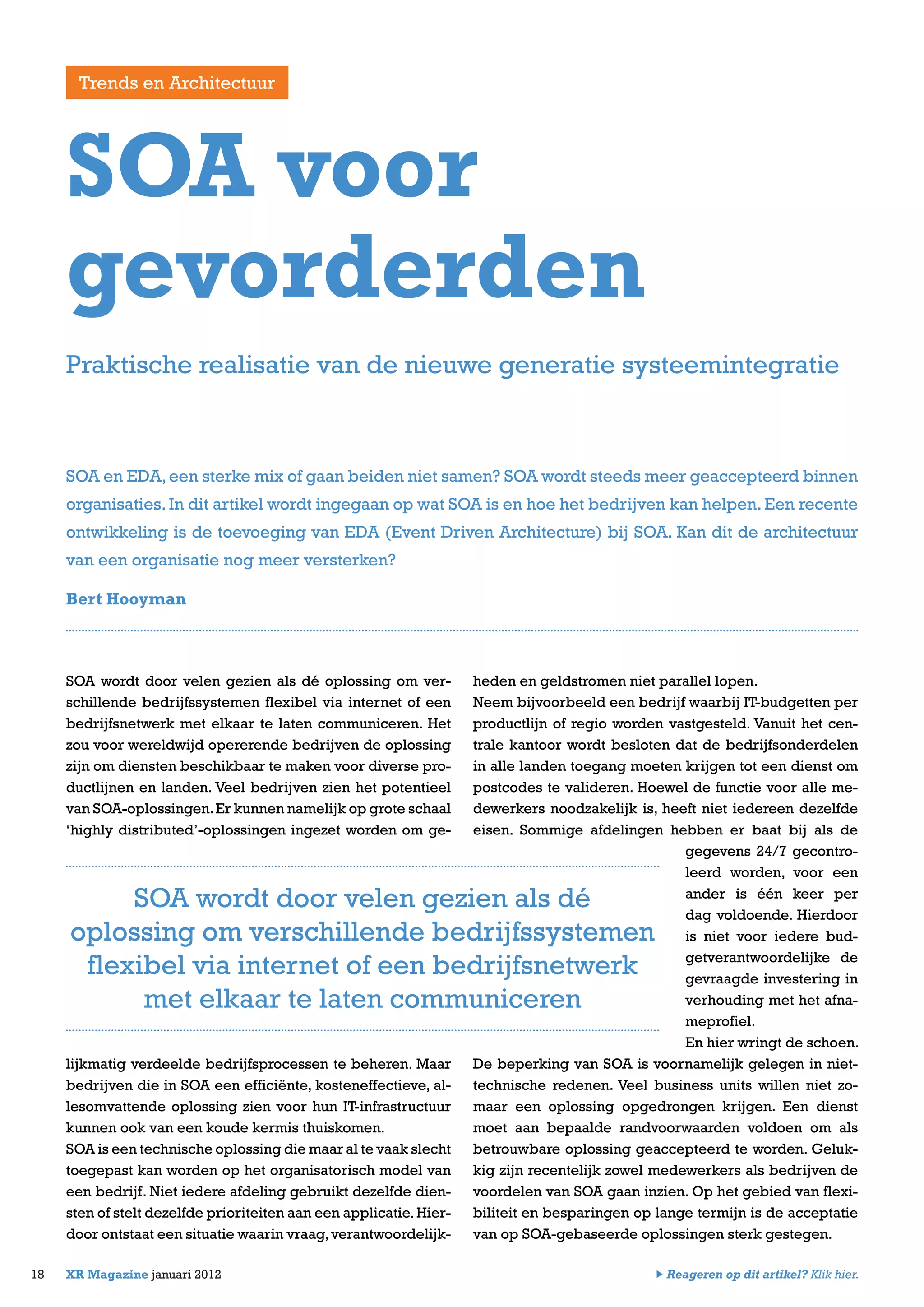 SOA wordt door velen gezien als dé oplossing om ver-
schillende bedrijfssystemen flexibel via internet of een
bedrijfsnetwerk met elkaar te laten communiceren. Het
zou voor wereldwijd opererende bedrijven de oplossing
zijn om diensten beschikbaar te maken voor diverse pro-
ductlijnen en landen. Veel bedrijven zien het potentieel
van SOA-oplossingen.Er kunnen namelijk op grote schaal
‘highly distributed’-oplossingen ingezet worden om ge-
lijkmatig verdeelde bedrijfsprocessen te beheren. Maar
bedrijven die in SOA een efficiënte, kosteneffectieve, al-
lesomvattende oplossing zien voor hun IT-infrastructuur
kunnen ook van een koude kermis thuiskomen.
SOA is een technische oplossing die maar al te vaak slecht
toegepast kan worden op het organisatorisch model van
een bedrijf. Niet iedere afdeling gebruikt dezelfde dien-
sten of stelt dezelfde prioriteiten aan een applicatie.Hier-
door ontstaat een situatie waarin vraag,verantwoordelijk-
heden en geldstromen niet parallel lopen.
Neem bijvoorbeeld een bedrijf waarbij IT-budgetten per
productlijn of regio worden vastgesteld. Vanuit het cen-
trale kantoor wordt besloten dat de bedrijfsonderdelen
in alle landen toegang moeten krijgen tot een dienst om
postcodes te valideren. Hoewel de functie voor alle me-
dewerkers noodzakelijk is, heeft niet iedereen dezelfde
eisen. Sommige afdelingen hebben er baat bij als de
gegevens 24/7 gecontro-
leerd worden, voor een
ander is één keer per
dag voldoende. Hierdoor
is niet voor iedere bud-
getverantwoordelijke de
gevraagde investering in
verhouding met het afna-
meprofiel.
En hier wringt de schoen.
De beperking van SOA is voornamelijk gelegen in niet-
technische redenen. Veel business units willen niet zo-
maar een oplossing opgedrongen krijgen. Een dienst
moet aan bepaalde randvoorwaarden voldoen om als
betrouwbare oplossing geaccepteerd te worden. Geluk-
kig zijn recentelijk zowel medewerkers als bedrijven de
voordelen van SOA gaan inzien. Op het gebied van flexi-
biliteit en besparingen op lange termijn is de acceptatie
van op SOA-gebaseerde oplossingen sterk gestegen.
18 XR Magazine januari 2012
SOA en EDA,een sterke mix of gaan beiden niet samen? SOA wordt steeds meer geaccepteerd binnen
organisaties.In dit artikel wordt ingegaan op wat SOA is en hoe het bedrijven kan helpen. Een recente
ontwikkeling is de toevoeging van EDA (Event Driven Architecture) bij SOA. Kan dit de architectuur
van een organisatie nog meer versterken?
Bert Hooyman
SOA voor
gevorderden
Praktische realisatie van de nieuwe generatie systeemintegratie
Trends en Architectuur
SOA wordt door velen gezien als dé
oplossing om verschillende bedrijfssystemen
flexibel via internet of een bedrijfsnetwerk
met elkaar te laten communiceren
Reageren op dit artikel? Klik hier.
 