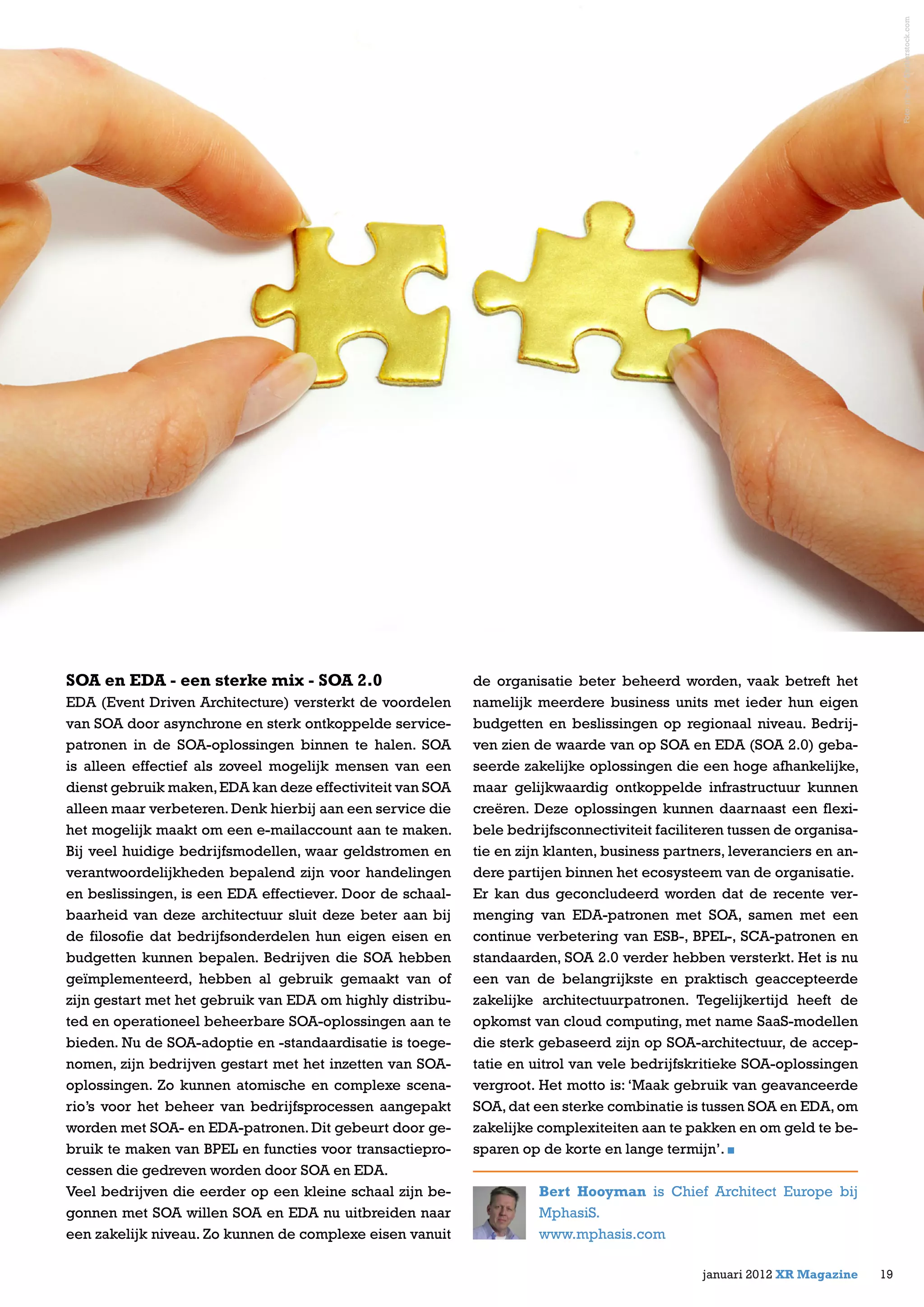 SOA en EDA - een sterke mix - SOA 2.0
EDA (Event Driven Architecture) versterkt de voordelen
van SOA door asynchrone en sterk ontkoppelde service-
patronen in de SOA-oplossingen binnen te halen. SOA
is alleen effectief als zoveel mogelijk mensen van een
dienst gebruik maken,EDA kan deze effectiviteit van SOA
alleen maar verbeteren.Denk hierbij aan een service die
het mogelijk maakt om een e-mailaccount aan te maken.
Bij veel huidige bedrijfsmodellen, waar geldstromen en
verantwoordelijkheden bepalend zijn voor handelingen
en beslissingen, is een EDA effectiever. Door de schaal-
baarheid van deze architectuur sluit deze beter aan bij
de filosofie dat bedrijfsonderdelen hun eigen eisen en
budgetten kunnen bepalen. Bedrijven die SOA hebben
geïmplementeerd, hebben al gebruik gemaakt van of
zijn gestart met het gebruik van EDA om highly distribu-
ted en operationeel beheerbare SOA-oplossingen aan te
bieden. Nu de SOA-adoptie en -standaardisatie is toege-
nomen, zijn bedrijven gestart met het inzetten van SOA-
oplossingen. Zo kunnen atomische en complexe scena-
rio’s voor het beheer van bedrijfsprocessen aangepakt
worden met SOA- en EDA-patronen. Dit gebeurt door ge-
bruik te maken van BPEL en functies voor transactiepro-
cessen die gedreven worden door SOA en EDA.
Veel bedrijven die eerder op een kleine schaal zijn be-
gonnen met SOA willen SOA en EDA nu uitbreiden naar
een zakelijk niveau. Zo kunnen de complexe eisen vanuit
de organisatie beter beheerd worden, vaak betreft het
namelijk meerdere business units met ieder hun eigen
budgetten en beslissingen op regionaal niveau. Bedrij-
ven zien de waarde van op SOA en EDA (SOA 2.0) geba-
seerde zakelijke oplossingen die een hoge afhankelijke,
maar gelijkwaardig ontkoppelde infrastructuur kunnen
creëren. Deze oplossingen kunnen daarnaast een flexi-
bele bedrijfsconnectiviteit faciliteren tussen de organisa-
tie en zijn klanten, business partners, leveranciers en an-
dere partijen binnen het ecosysteem van de organisatie.
Er kan dus geconcludeerd worden dat de recente ver-
menging van EDA-patronen met SOA, samen met een
continue verbetering van ESB-, BPEL-, SCA-patronen en
standaarden, SOA 2.0 verder hebben versterkt. Het is nu
een van de belangrijkste en praktisch geaccepteerde
zakelijke architectuurpatronen. Tegelijkertijd heeft de
opkomst van cloud computing, met name SaaS-modellen
die sterk gebaseerd zijn op SOA-architectuur, de accep-
tatie en uitrol van vele bedrijfskritieke SOA-oplossingen
vergroot. Het motto is: ‘Maak gebruik van geavanceerde
SOA,dat een sterke combinatie is tussen SOA en EDA,om
zakelijke complexiteiten aan te pakken en om geld te be-
sparen op de korte en lange termijn’.
Bert Hooyman is Chief Architect Europe bij
MphasiS.
www.mphasis.com
19januari 2012 XR Magazine
Foto:irin-k/Shutterstock.comFoto:irin-k/Shutterstock.com
 