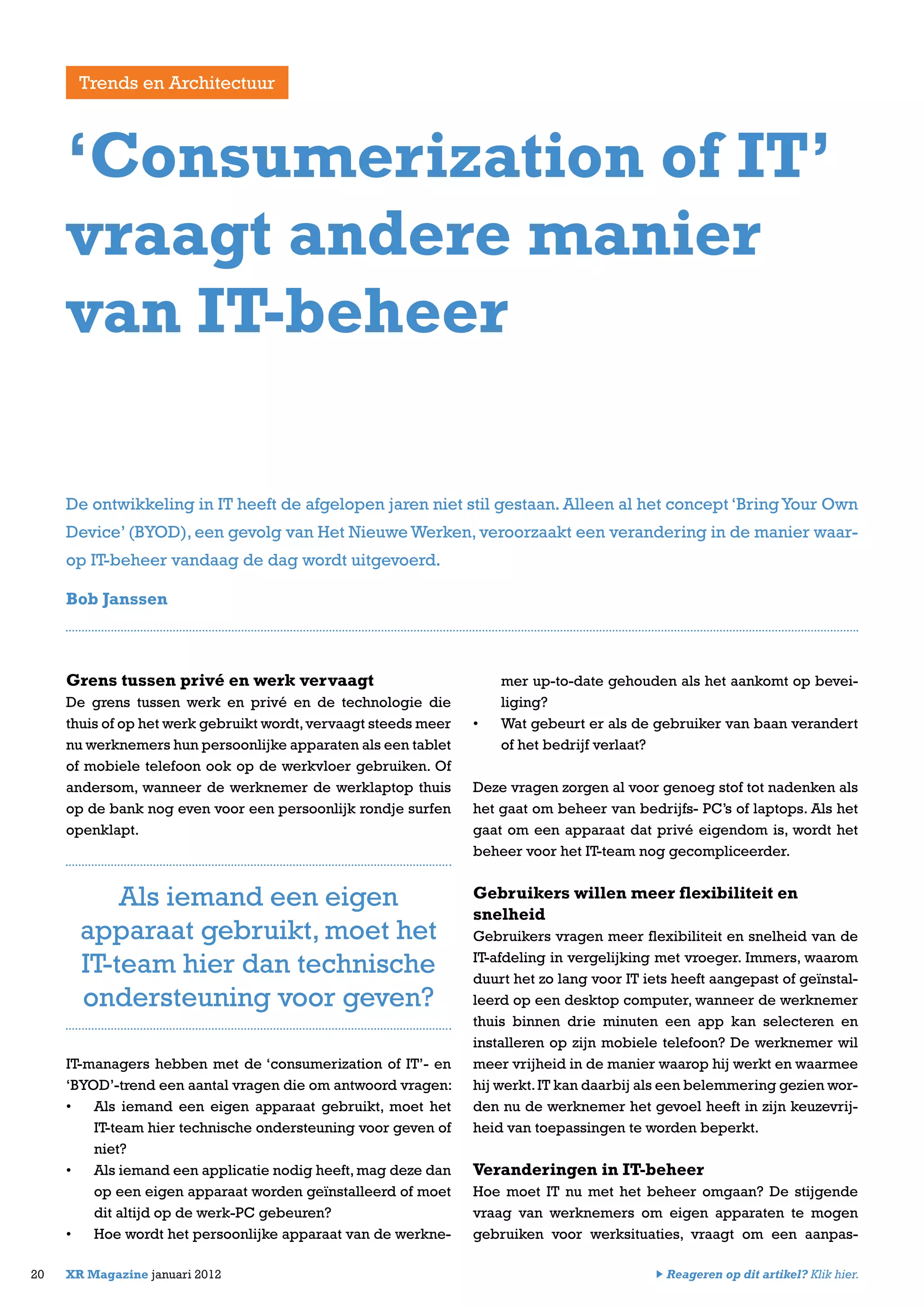 Grens tussen privé en werk vervaagt
De grens tussen werk en privé en de technologie die
thuis of op het werk gebruikt wordt,vervaagt steeds meer
nu werknemers hun persoonlijke apparaten als een tablet
of mobiele telefoon ook op de werkvloer gebruiken. Of
andersom, wanneer de werknemer de werklaptop thuis
op de bank nog even voor een persoonlijk rondje surfen
openklapt.
IT-managers hebben met de ‘consumerization of IT’- en
‘BYOD’-trend een aantal vragen die om antwoord vragen:
•	 Als iemand een eigen apparaat gebruikt, moet het
IT-team hier technische ondersteuning voor geven of
niet?
•	 Als iemand een applicatie nodig heeft,mag deze dan
op een eigen apparaat worden geïnstalleerd of moet
dit altijd op de werk-PC gebeuren?
•	 Hoe wordt het persoonlijke apparaat van de werkne-
mer up-to-date gehouden als het aankomt op bevei-
liging?
•	 Wat gebeurt er als de gebruiker van baan verandert
of het bedrijf verlaat?
Deze vragen zorgen al voor genoeg stof tot nadenken als
het gaat om beheer van bedrijfs- PC’s of laptops. Als het
gaat om een apparaat dat privé eigendom is, wordt het
beheer voor het IT-team nog gecompliceerder.
Gebruikers willen meer flexibiliteit en
snelheid
Gebruikers vragen meer flexibiliteit en snelheid van de
IT-afdeling in vergelijking met vroeger. Immers, waarom
duurt het zo lang voor IT iets heeft aangepast of geïnstal-
leerd op een desktop computer, wanneer de werknemer
thuis binnen drie minuten een app kan selecteren en
installeren op zijn mobiele telefoon? De werknemer wil
meer vrijheid in de manier waarop hij werkt en waarmee
hij werkt.IT kan daarbij als een belemmering gezien wor-
den nu de werknemer het gevoel heeft in zijn keuzevrij-
heid van toepassingen te worden beperkt.
Veranderingen in IT-beheer
Hoe moet IT nu met het beheer omgaan? De stijgende
vraag van werknemers om eigen apparaten te mogen
gebruiken voor werksituaties, vraagt om een aanpas-
20 XR Magazine januari 2012
‘Consumerization of IT’
vraagt andere manier
van IT-beheer
De ontwikkeling in IT heeft de afgelopen jaren niet stil gestaan. Alleen al het concept ‘BringYour Own
Device’ (BYOD), een gevolg van Het Nieuwe Werken, veroorzaakt een verandering in de manier waar-
op IT-beheer vandaag de dag wordt uitgevoerd.
Bob Janssen
Als iemand een eigen
apparaat gebruikt, moet het
IT-team hier dan technische
ondersteuning voor geven?
Trends en Architectuur
Reageren op dit artikel? Klik hier.
 