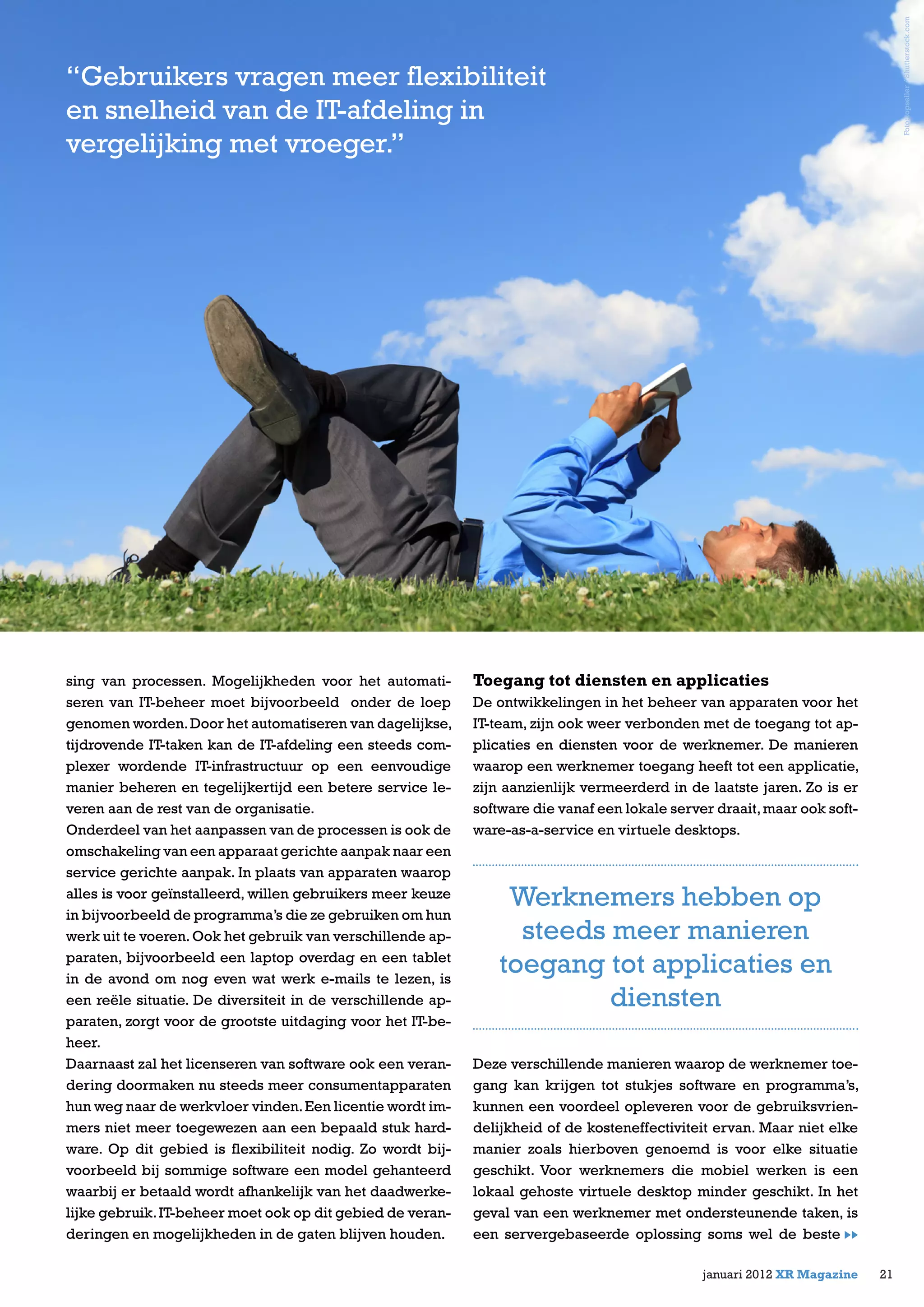 sing van processen. Mogelijkheden voor het automati-
seren van IT-beheer moet bijvoorbeeld onder de loep
genomen worden.Door het automatiseren van dagelijkse,
tijdrovende IT-taken kan de IT-afdeling een steeds com-
plexer wordende IT-infrastructuur op een eenvoudige
manier beheren en tegelijkertijd een betere service le-
veren aan de rest van de organisatie.
Onderdeel van het aanpassen van de processen is ook de
omschakeling van een apparaat gerichte aanpak naar een
service gerichte aanpak. In plaats van apparaten waarop
alles is voor geïnstalleerd, willen gebruikers meer keuze
in bijvoorbeeld de programma’s die ze gebruiken om hun
werk uit te voeren.Ook het gebruik van verschillende ap-
paraten, bijvoorbeeld een laptop overdag en een tablet
in de avond om nog even wat werk e-mails te lezen, is
een reële situatie. De diversiteit in de verschillende ap-
paraten, zorgt voor de grootste uitdaging voor het IT-be-
heer.
Daarnaast zal het licenseren van software ook een veran-
dering doormaken nu steeds meer consumentapparaten
hun weg naar de werkvloer vinden.Een licentie wordt im-
mers niet meer toegewezen aan een bepaald stuk hard-
ware. Op dit gebied is flexibiliteit nodig. Zo wordt bij-
voorbeeld bij sommige software een model gehanteerd
waarbij er betaald wordt afhankelijk van het daadwerke-
lijke gebruik.IT-beheer moet ook op dit gebied de veran-
deringen en mogelijkheden in de gaten blijven houden.
Toegang tot diensten en applicaties
De ontwikkelingen in het beheer van apparaten voor het
IT-team, zijn ook weer verbonden met de toegang tot ap-
plicaties en diensten voor de werknemer. De manieren
waarop een werknemer toegang heeft tot een applicatie,
zijn aanzienlijk vermeerderd in de laatste jaren. Zo is er
software die vanaf een lokale server draait,maar ook soft-
ware-as-a-service en virtuele desktops.
Deze verschillende manieren waarop de werknemer toe-
gang kan krijgen tot stukjes software en programma’s,
kunnen een voordeel opleveren voor de gebruiksvrien-
delijkheid of de kosteneffectiviteit ervan. Maar niet elke
manier zoals hierboven genoemd is voor elke situatie
geschikt. Voor werknemers die mobiel werken is een
lokaal gehoste virtuele desktop minder geschikt. In het
geval van een werknemer met ondersteunende taken, is
een servergebaseerde oplossing soms wel de beste
21januari 2012 XR Magazine
Werknemers hebben op
steeds meer manieren
toegang tot applicaties en
diensten
Foto:topseller/Shutterstock.com
“Gebruikers vragen meer flexibiliteit
en snelheid van de IT-afdeling in
vergelijking met vroeger.”
 