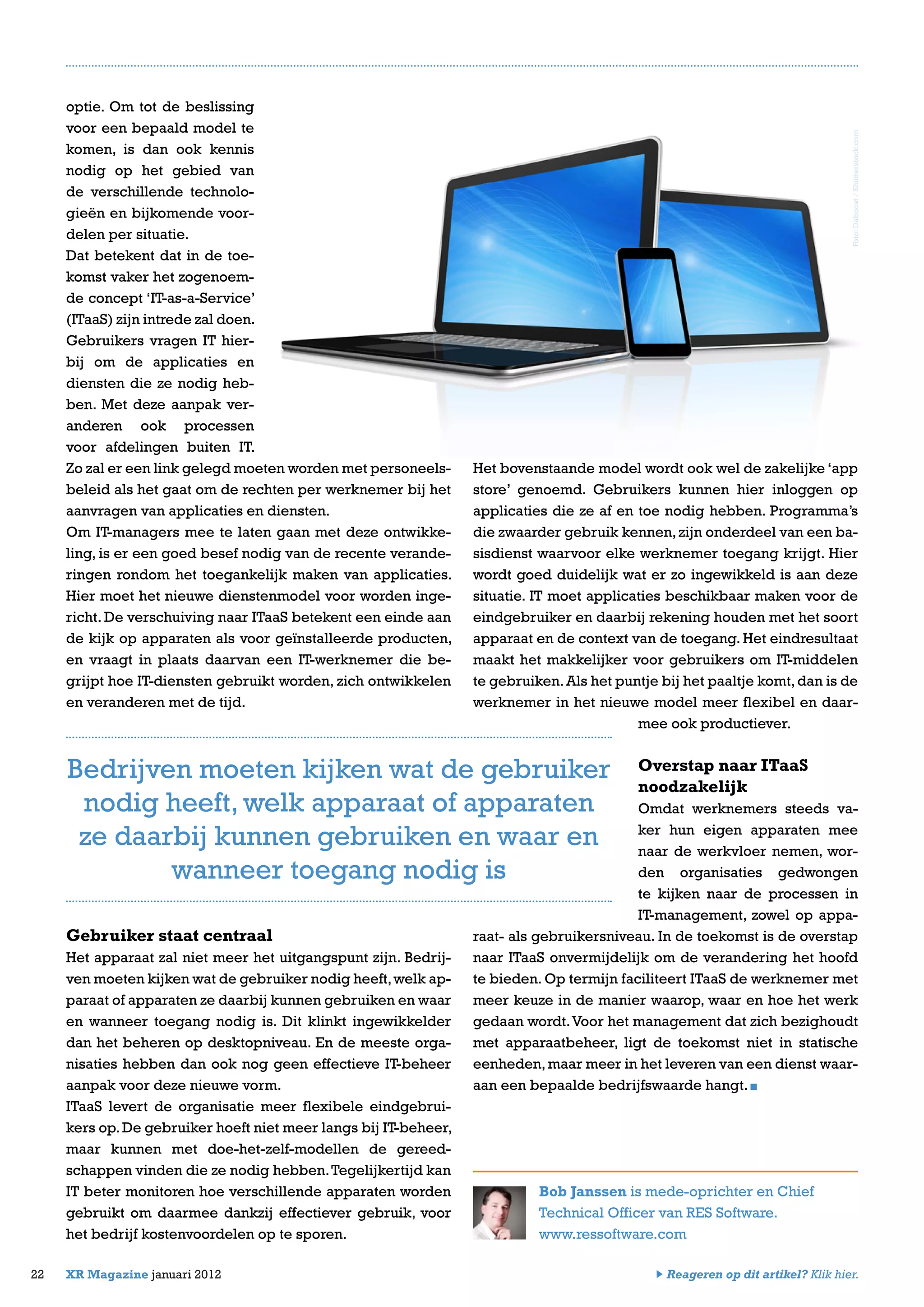 optie. Om tot de beslissing
voor een bepaald model te
komen, is dan ook kennis
nodig op het gebied van
de verschillende technolo-
gieën en bijkomende voor-
delen per situatie.
Dat betekent dat in de toe-
komst vaker het zogenoem-
de concept ‘IT-as-a-Service’
(ITaaS) zijn intrede zal doen.
Gebruikers vragen IT hier-
bij om de applicaties en
diensten die ze nodig heb-
ben. Met deze aanpak ver-
anderen ook processen
voor afdelingen buiten IT.
Zo zal er een link gelegd moeten worden met personeels-
beleid als het gaat om de rechten per werknemer bij het
aanvragen van applicaties en diensten.
Om IT-managers mee te laten gaan met deze ontwikke-
ling, is er een goed besef nodig van de recente verande-
ringen rondom het toegankelijk maken van applicaties.
Hier moet het nieuwe dienstenmodel voor worden inge-
richt. De verschuiving naar ITaaS betekent een einde aan
de kijk op apparaten als voor geïnstalleerde producten,
en vraagt in plaats daarvan een IT-werknemer die be-
grijpt hoe IT-diensten gebruikt worden, zich ontwikkelen
en veranderen met de tijd.
Gebruiker staat centraal
Het apparaat zal niet meer het uitgangspunt zijn. Bedrij-
ven moeten kijken wat de gebruiker nodig heeft,welk ap-
paraat of apparaten ze daarbij kunnen gebruiken en waar
en wanneer toegang nodig is. Dit klinkt ingewikkelder
dan het beheren op desktopniveau. En de meeste orga-
nisaties hebben dan ook nog geen effectieve IT-beheer
aanpak voor deze nieuwe vorm.
ITaaS levert de organisatie meer flexibele eindgebrui-
kers op.De gebruiker hoeft niet meer langs bij IT-beheer,
maar kunnen met doe-het-zelf-modellen de gereed-
schappen vinden die ze nodig hebben.Tegelijkertijd kan
IT beter monitoren hoe verschillende apparaten worden
gebruikt om daarmee dankzij effectiever gebruik, voor
het bedrijf kostenvoordelen op te sporen.
22 XR Magazine januari 2012
Het bovenstaande model wordt ook wel de zakelijke ‘app
store’ genoemd. Gebruikers kunnen hier inloggen op
applicaties die ze af en toe nodig hebben. Programma’s
die zwaarder gebruik kennen,zijn onderdeel van een ba-
sisdienst waarvoor elke werknemer toegang krijgt. Hier
wordt goed duidelijk wat er zo ingewikkeld is aan deze
situatie. IT moet applicaties beschikbaar maken voor de
eindgebruiker en daarbij rekening houden met het soort
apparaat en de context van de toegang. Het eindresultaat
maakt het makkelijker voor gebruikers om IT-middelen
te gebruiken.Als het puntje bij het paaltje komt,dan is de
werknemer in het nieuwe model meer flexibel en daar-
mee ook productiever.
Overstap naar ITaaS
noodzakelijk
Omdat werknemers steeds va-
ker hun eigen apparaten mee
naar de werkvloer nemen, wor-
den organisaties gedwongen
te kijken naar de processen in
IT-management, zowel op appa-
raat- als gebruikersniveau. In de toekomst is de overstap
naar ITaaS onvermijdelijk om de verandering het hoofd
te bieden. Op termijn faciliteert ITaaS de werknemer met
meer keuze in de manier waarop, waar en hoe het werk
gedaan wordt.Voor het management dat zich bezighoudt
met apparaatbeheer, ligt de toekomst niet in statische
eenheden,maar meer in het leveren van een dienst waar-
aan een bepaalde bedrijfswaarde hangt.
Bob Janssen is mede-oprichter en Chief
Technical Officer van RES Software.
www.ressoftware.com
Bedrijven moeten kijken wat de gebruiker
nodig heeft, welk apparaat of apparaten
ze daarbij kunnen gebruiken en waar en
wanneer toegang nodig is
Foto:Daboost/Shutterstock.com
Reageren op dit artikel? Klik hier.
 