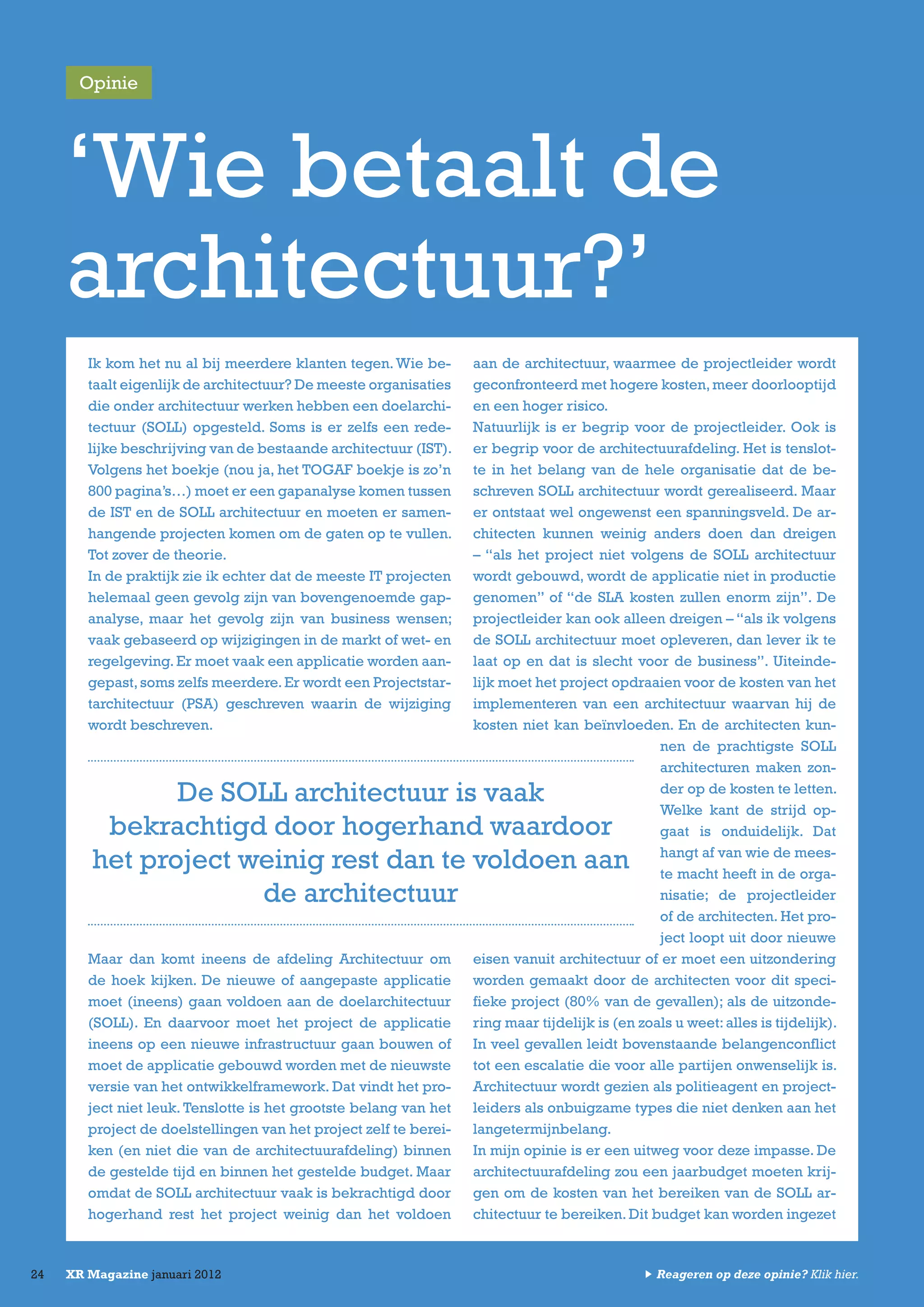 24 XR Magazine januari 2012
Ik kom het nu al bij meerdere klanten tegen.Wie be-
taalt eigenlijk de architectuur? De meeste organisaties
die onder architectuur werken hebben een doelarchi-
tectuur (SOLL) opgesteld. Soms is er zelfs een rede-
lijke beschrijving van de bestaande architectuur (IST).
Volgens het boekje (nou ja, het TOGAF boekje is zo’n
800 pagina’s…) moet er een gapanalyse komen tussen
de IST en de SOLL architectuur en moeten er samen-
hangende projecten komen om de gaten op te vullen.
Tot zover de theorie.
In de praktijk zie ik echter dat de meeste IT projecten
helemaal geen gevolg zijn van bovengenoemde gap-
analyse, maar het gevolg zijn van business wensen;
vaak gebaseerd op wijzigingen in de markt of wet- en
regelgeving.Er moet vaak een applicatie worden aan-
gepast,soms zelfs meerdere.Er wordt een Projectstar-
tarchitectuur (PSA) geschreven waarin de wijziging
wordt beschreven.
Maar dan komt ineens de afdeling Architectuur om
de hoek kijken. De nieuwe of aangepaste applicatie
moet (ineens) gaan voldoen aan de doelarchitectuur
(SOLL). En daarvoor moet het project de applicatie
ineens op een nieuwe infrastructuur gaan bouwen of
moet de applicatie gebouwd worden met de nieuwste
versie van het ontwikkelframework. Dat vindt het pro-
ject niet leuk. Tenslotte is het grootste belang van het
project de doelstellingen van het project zelf te berei-
ken (en niet die van de architectuurafdeling) binnen
de gestelde tijd en binnen het gestelde budget. Maar
omdat de SOLL architectuur vaak is bekrachtigd door
hogerhand rest het project weinig dan het voldoen
aan de architectuur, waarmee de projectleider wordt
geconfronteerd met hogere kosten,meer doorlooptijd
en een hoger risico.
Natuurlijk is er begrip voor de projectleider. Ook is
er begrip voor de architectuurafdeling. Het is tenslot-
te in het belang van de hele organisatie dat de be-
schreven SOLL architectuur wordt gerealiseerd. Maar
er ontstaat wel ongewenst een spanningsveld. De ar-
chitecten kunnen weinig anders doen dan dreigen
– “als het project niet volgens de SOLL architectuur
wordt gebouwd, wordt de applicatie niet in productie
genomen” of “de SLA kosten zullen enorm zijn”. De
projectleider kan ook alleen dreigen – “als ik volgens
de SOLL architectuur moet opleveren, dan lever ik te
laat op en dat is slecht voor de business”. Uiteinde-
lijk moet het project opdraaien voor de kosten van het
implementeren van een architectuur waarvan hij de
kosten niet kan beïnvloeden. En de architecten kun-
nen de prachtigste SOLL
architecturen maken zon-
der op de kosten te letten.
Welke kant de strijd op-
gaat is onduidelijk. Dat
hangt af van wie de mees-
te macht heeft in de orga-
nisatie; de projectleider
of de architecten. Het pro-
ject loopt uit door nieuwe
eisen vanuit architectuur of er moet een uitzondering
worden gemaakt door de architecten voor dit speci-
fieke project (80% van de gevallen); als de uitzonde-
ring maar tijdelijk is (en zoals u weet:alles is tijdelijk).
In veel gevallen leidt bovenstaande belangenconflict
tot een escalatie die voor alle partijen onwenselijk is.
Architectuur wordt gezien als politieagent en project-
leiders als onbuigzame types die niet denken aan het
langetermijnbelang.
In mijn opinie is er een uitweg voor deze impasse. De
architectuurafdeling zou een jaarbudget moeten krij-
gen om de kosten van het bereiken van de SOLL ar-
chitectuur te bereiken. Dit budget kan worden ingezet
‘Wie betaalt de
architectuur?’
De SOLL architectuur is vaak
bekrachtigd door hogerhand waardoor
het project weinig rest dan te voldoen aan
de architectuur
Opinie
Reageren op deze opinie? Klik hier.
 