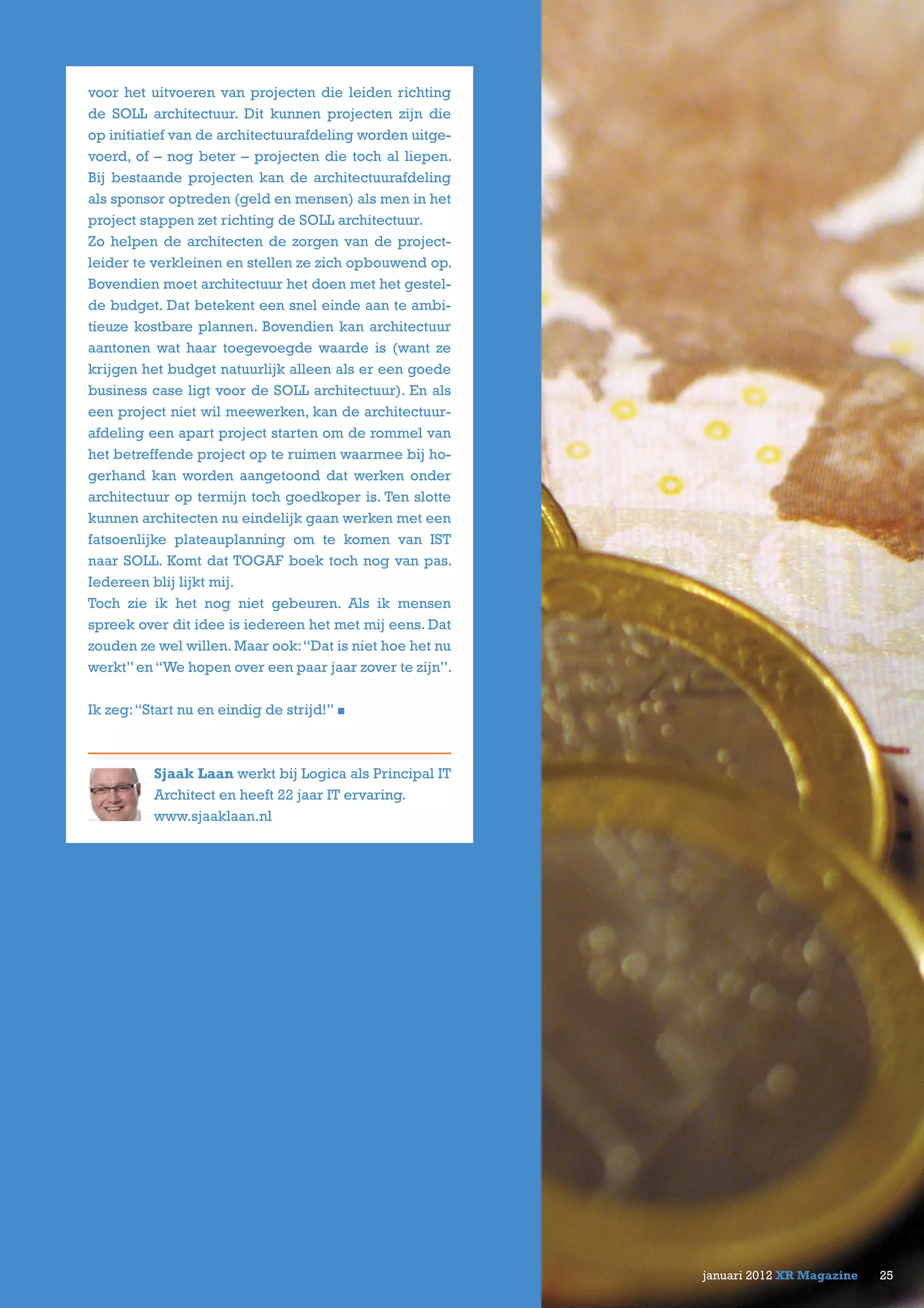 25januari 2012 XR Magazine
voor het uitvoeren van projecten die leiden richting
de SOLL architectuur. Dit kunnen projecten zijn die
op initiatief van de architectuurafdeling worden uitge-
voerd, of – nog beter – projecten die toch al liepen.
Bij bestaande projecten kan de architectuurafdeling
als sponsor optreden (geld en mensen) als men in het
project stappen zet richting de SOLL architectuur.
Zo helpen de architecten de zorgen van de project-
leider te verkleinen en stellen ze zich opbouwend op.
Bovendien moet architectuur het doen met het gestel-
de budget. Dat betekent een snel einde aan te ambi-
tieuze kostbare plannen. Bovendien kan architectuur
aantonen wat haar toegevoegde waarde is (want ze
krijgen het budget natuurlijk alleen als er een goede
business case ligt voor de SOLL architectuur). En als
een project niet wil meewerken, kan de architectuur-
afdeling een apart project starten om de rommel van
het betreffende project op te ruimen waarmee bij ho-
gerhand kan worden aangetoond dat werken onder
architectuur op termijn toch goedkoper is. Ten slotte
kunnen architecten nu eindelijk gaan werken met een
fatsoenlijke plateauplanning om te komen van IST
naar SOLL. Komt dat TOGAF boek toch nog van pas.
Iedereen blij lijkt mij.
Toch zie ik het nog niet gebeuren. Als ik mensen
spreek over dit idee is iedereen het met mij eens. Dat
zouden ze wel willen. Maar ook:“Dat is niet hoe het nu
werkt”en“We hopen over een paar jaar zover te zijn”.
Ik zeg:“Start nu en eindig de strijd!”
Sjaak Laan werkt bij Logica als Principal IT
Architect en heeft 22 jaar IT ervaring.
www.sjaaklaan.nl
 