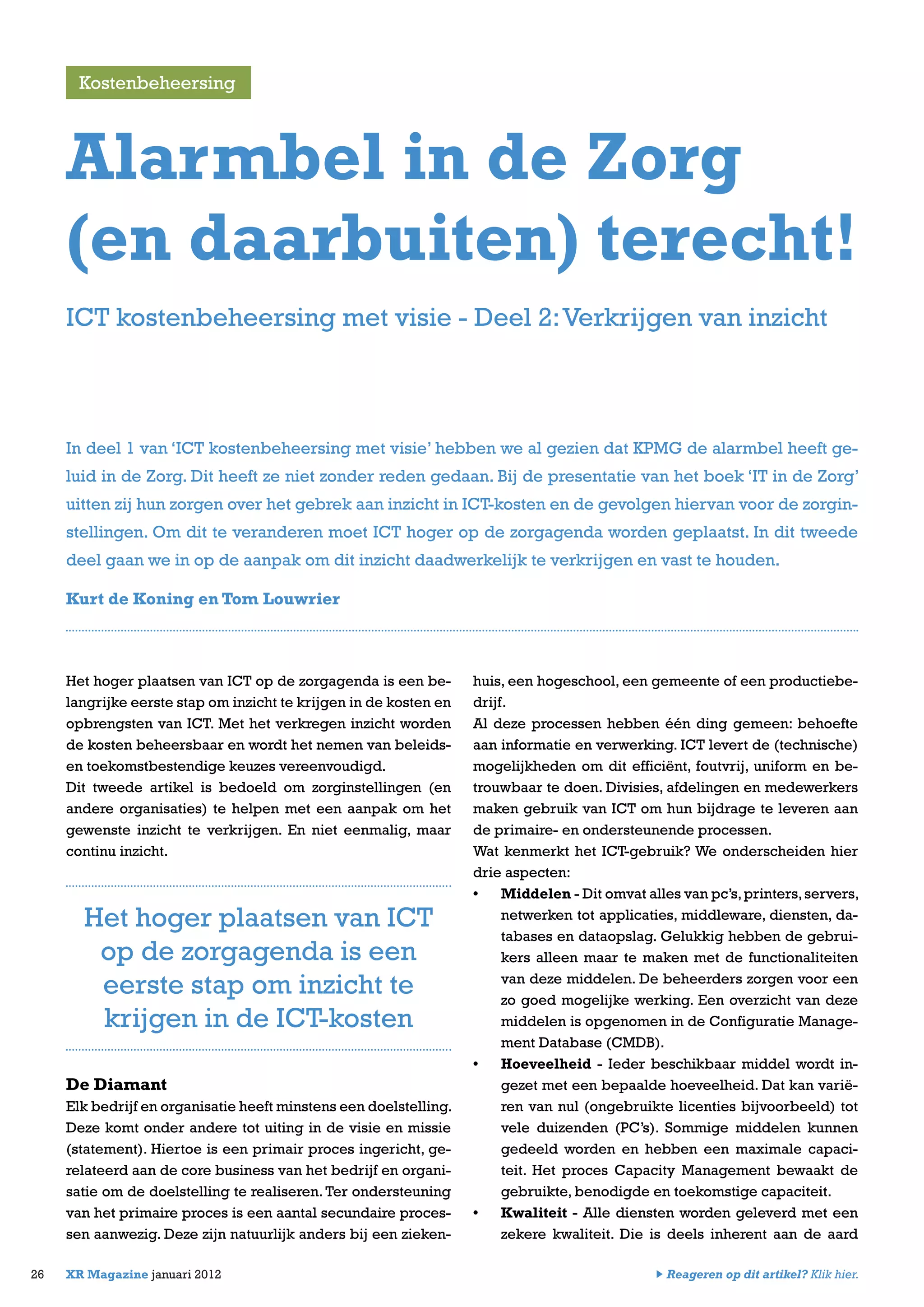 Het hoger plaatsen van ICT op de zorgagenda is een be-
langrijke eerste stap om inzicht te krijgen in de kosten en
opbrengsten van ICT. Met het verkregen inzicht worden
de kosten beheersbaar en wordt het nemen van beleids-
en toekomstbestendige keuzes vereenvoudigd.
Dit tweede artikel is bedoeld om zorginstellingen (en
andere organisaties) te helpen met een aanpak om het
gewenste inzicht te verkrijgen. En niet eenmalig, maar
continu inzicht.
De Diamant
Elk bedrijf en organisatie heeft minstens een doelstelling.
Deze komt onder andere tot uiting in de visie en missie
(statement). Hiertoe is een primair proces ingericht, ge-
relateerd aan de core business van het bedrijf en organi-
satie om de doelstelling te realiseren. Ter ondersteuning
van het primaire proces is een aantal secundaire proces-
sen aanwezig. Deze zijn natuurlijk anders bij een zieken-
huis, een hogeschool, een gemeente of een productiebe-
drijf.
Al deze processen hebben één ding gemeen: behoefte
aan informatie en verwerking. ICT levert de (technische)
mogelijkheden om dit efficiënt, foutvrij, uniform en be-
trouwbaar te doen. Divisies, afdelingen en medewerkers
maken gebruik van ICT om hun bijdrage te leveren aan
de primaire- en ondersteunende processen.
Wat kenmerkt het ICT-gebruik? We onderscheiden hier
drie aspecten:
•	 Middelen - Dit omvat alles van pc’s,printers,servers,
netwerken tot applicaties, middleware, diensten, da-
tabases en dataopslag. Gelukkig hebben de gebrui-
kers alleen maar te maken met de functionaliteiten
van deze middelen. De beheerders zorgen voor een
zo goed mogelijke werking. Een overzicht van deze
middelen is opgenomen in de Configuratie Manage-
ment Database (CMDB).
•	 Hoeveelheid - Ieder beschikbaar middel wordt in-
gezet met een bepaalde hoeveelheid. Dat kan varië-
ren van nul (ongebruikte licenties bijvoorbeeld) tot
vele duizenden (PC’s). Sommige middelen kunnen
gedeeld worden en hebben een maximale capaci-
teit. Het proces Capacity Management bewaakt de
gebruikte, benodigde en toekomstige capaciteit.
•	 Kwaliteit - Alle diensten worden geleverd met een
zekere kwaliteit. Die is deels inherent aan de aard
26 XR Magazine januari 2012
In deel 1 van ‘ICT kostenbeheersing met visie’ hebben we al gezien dat KPMG de alarmbel heeft ge-
luid in de Zorg. Dit heeft ze niet zonder reden gedaan. Bij de presentatie van het boek ‘IT in de Zorg’
uitten zij hun zorgen over het gebrek aan inzicht in ICT-kosten en de gevolgen hiervan voor de zorgin-
stellingen. Om dit te veranderen moet ICT hoger op de zorgagenda worden geplaatst. In dit tweede
deel gaan we in op de aanpak om dit inzicht daadwerkelijk te verkrijgen en vast te houden.
Kurt de Koning en Tom Louwrier
Alarmbel in de Zorg
(en daarbuiten) terecht!
Kostenbeheersing
ICT kostenbeheersing met visie - Deel 2:Verkrijgen van inzicht
Het hoger plaatsen van ICT
op de zorgagenda is een
eerste stap om inzicht te
krijgen in de ICT-kosten
Reageren op dit artikel? Klik hier.
 