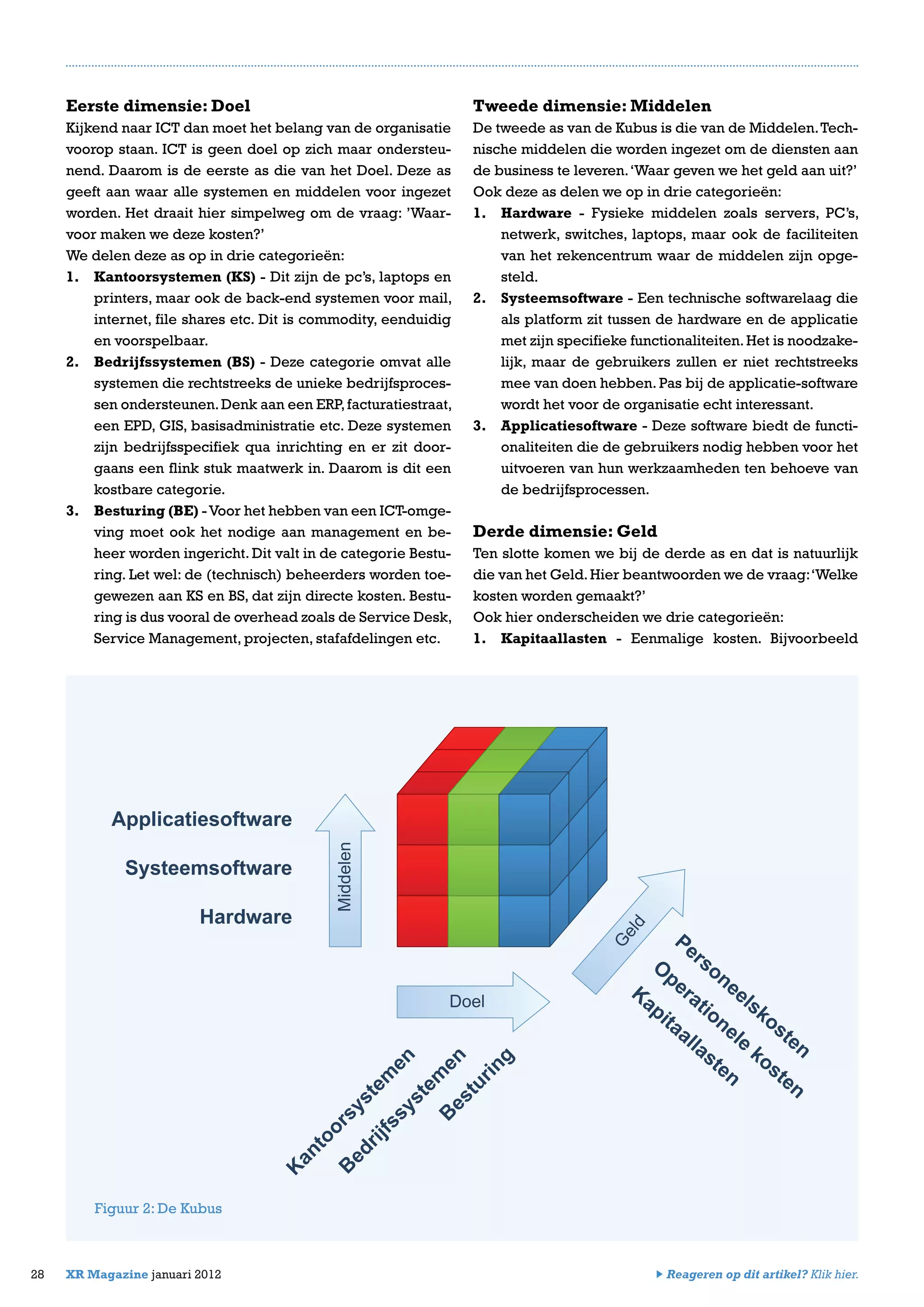 Eerste dimensie: Doel
Kijkend naar ICT dan moet het belang van de organisatie
voorop staan. ICT is geen doel op zich maar ondersteu-
nend. Daarom is de eerste as die van het Doel. Deze as
geeft aan waar alle systemen en middelen voor ingezet
worden. Het draait hier simpelweg om de vraag: ’Waar-
voor maken we deze kosten?’
We delen deze as op in drie categorieën:
1.	 Kantoorsystemen (KS) - Dit zijn de pc’s, laptops en
printers, maar ook de back-end systemen voor mail,
internet, file shares etc. Dit is commodity, eenduidig
en voorspelbaar.
2.	 Bedrijfssystemen (BS) - Deze categorie omvat alle
systemen die rechtstreeks de unieke bedrijfsproces-
sen ondersteunen.Denk aan een ERP,facturatiestraat,
een EPD, GIS, basisadministratie etc. Deze systemen
zijn bedrijfsspecifiek qua inrichting en er zit door-
gaans een flink stuk maatwerk in. Daarom is dit een
kostbare categorie.
3.	 Besturing (BE) -Voor het hebben van een ICT-omge-
ving moet ook het nodige aan management en be-
heer worden ingericht. Dit valt in de categorie Bestu-
ring. Let wel: de (technisch) beheerders worden toe-
gewezen aan KS en BS, dat zijn directe kosten. Bestu-
ring is dus vooral de overhead zoals de Service Desk,
Service Management, projecten, stafafdelingen etc.
28 XR Magazine januari 2012
Tweede dimensie: Middelen
De tweede as van de Kubus is die van de Middelen.Tech-
nische middelen die worden ingezet om de diensten aan
de business te leveren.‘Waar geven we het geld aan uit?’
Ook deze as delen we op in drie categorieën:
1.	 Hardware - Fysieke middelen zoals servers, PC’s,
netwerk, switches, laptops, maar ook de faciliteiten
van het rekencentrum waar de middelen zijn opge-
steld.
2.	 Systeemsoftware - Een technische softwarelaag die
als platform zit tussen de hardware en de applicatie
met zijn specifieke functionaliteiten.Het is noodzake-
lijk, maar de gebruikers zullen er niet rechtstreeks
mee van doen hebben. Pas bij de applicatie-software
wordt het voor de organisatie echt interessant.
3.	 Applicatiesoftware - Deze software biedt de functi-
onaliteiten die de gebruikers nodig hebben voor het
uitvoeren van hun werkzaamheden ten behoeve van
de bedrijfsprocessen.
Derde dimensie: Geld
Ten slotte komen we bij de derde as en dat is natuurlijk
die van het Geld.Hier beantwoorden we de vraag:‘Welke
kosten worden gemaakt?’
Ook hier onderscheiden we drie categorieën:
1.	 Kapitaallasten - Eenmalige kosten. Bijvoorbeeld
Figuur 2: De Kubus
Middelen
Doel
G
eld
Applicatiesoftware
Systeemsoftware
Hardware
K
antoorsystem
en
Personeelskosten
B
edrijfssystem
en
B
esturing
O
perationele
kosten
Kapitaallasten
Reageren op dit artikel? Klik hier.
 