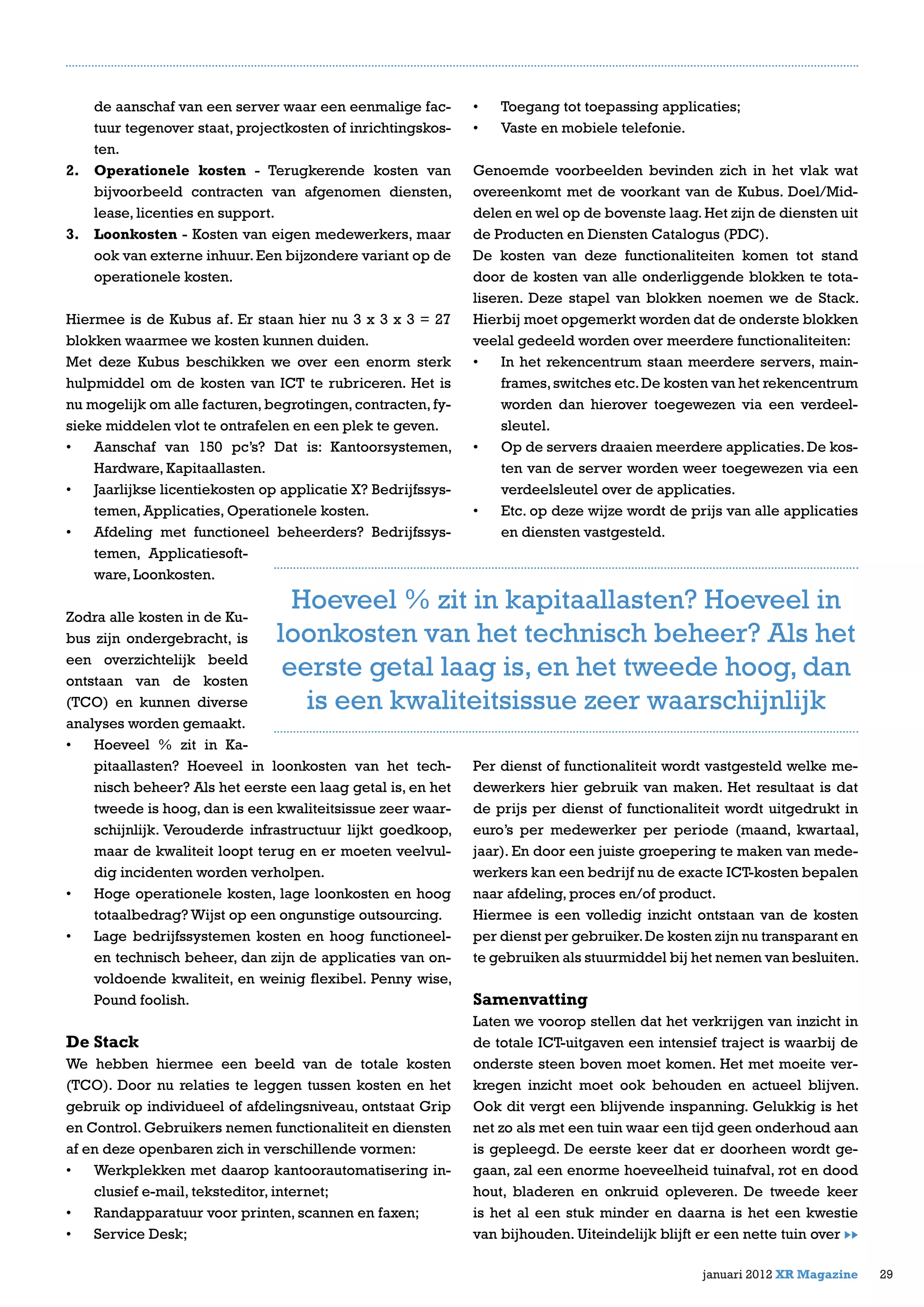 de aanschaf van een server waar een eenmalige fac-
tuur tegenover staat, projectkosten of inrichtingskos-
ten.
2.	 Operationele kosten - Terugkerende kosten van
bijvoorbeeld contracten van afgenomen diensten,
lease, licenties en support.
3.	 Loonkosten - Kosten van eigen medewerkers, maar
ook van externe inhuur.Een bijzondere variant op de
operationele kosten.
Hiermee is de Kubus af. Er staan hier nu 3 x 3 x 3 = 27
blokken waarmee we kosten kunnen duiden.
Met deze Kubus beschikken we over een enorm sterk
hulpmiddel om de kosten van ICT te rubriceren. Het is
nu mogelijk om alle facturen, begrotingen, contracten, fy-
sieke middelen vlot te ontrafelen en een plek te geven.
•	 Aanschaf van 150 pc’s? Dat is: Kantoorsystemen,
Hardware, Kapitaallasten.
•	 Jaarlijkse licentiekosten op applicatie X? Bedrijfssys-
temen, Applicaties, Operationele kosten.
•	 Afdeling met functioneel beheerders? Bedrijfssys-
temen, Applicatiesoft-
ware, Loonkosten.
Zodra alle kosten in de Ku-
bus zijn ondergebracht, is
een overzichtelijk beeld
ontstaan van de kosten
(TCO) en kunnen diverse
analyses worden gemaakt.
•	 Hoeveel % zit in Ka-
pitaallasten? Hoeveel in loonkosten van het tech-
nisch beheer? Als het eerste een laag getal is, en het
tweede is hoog, dan is een kwaliteitsissue zeer waar-
schijnlijk. Verouderde infrastructuur lijkt goedkoop,
maar de kwaliteit loopt terug en er moeten veelvul-
dig incidenten worden verholpen.
•	 Hoge operationele kosten, lage loonkosten en hoog
totaalbedrag? Wijst op een ongunstige outsourcing.
•	 Lage bedrijfssystemen kosten en hoog functioneel-
en technisch beheer, dan zijn de applicaties van on-
voldoende kwaliteit, en weinig flexibel. Penny wise,
Pound foolish.
De Stack
We hebben hiermee een beeld van de totale kosten
(TCO). Door nu relaties te leggen tussen kosten en het
gebruik op individueel of afdelingsniveau, ontstaat Grip
en Control. Gebruikers nemen functionaliteit en diensten
af en deze openbaren zich in verschillende vormen:
•	 Werkplekken met daarop kantoorautomatisering in-
clusief e-mail, teksteditor, internet;
•	 Randapparatuur voor printen, scannen en faxen;
•	 Service Desk;
•	 Toegang tot toepassing applicaties;
•	 Vaste en mobiele telefonie.
Genoemde voorbeelden bevinden zich in het vlak wat
overeenkomt met de voorkant van de Kubus. Doel/Mid-
delen en wel op de bovenste laag.Het zijn de diensten uit
de Producten en Diensten Catalogus (PDC).
De kosten van deze functionaliteiten komen tot stand
door de kosten van alle onderliggende blokken te tota-
liseren. Deze stapel van blokken noemen we de Stack.
Hierbij moet opgemerkt worden dat de onderste blokken
veelal gedeeld worden over meerdere functionaliteiten:
•	 In het rekencentrum staan meerdere servers, main-
frames,switches etc.De kosten van het rekencentrum
worden dan hierover toegewezen via een verdeel-
sleutel.
•	 Op de servers draaien meerdere applicaties. De kos-
ten van de server worden weer toegewezen via een
verdeelsleutel over de applicaties.
•	 Etc. op deze wijze wordt de prijs van alle applicaties
en diensten vastgesteld.
Per dienst of functionaliteit wordt vastgesteld welke me-
dewerkers hier gebruik van maken. Het resultaat is dat
de prijs per dienst of functionaliteit wordt uitgedrukt in
euro’s per medewerker per periode (maand, kwartaal,
jaar). En door een juiste groepering te maken van mede-
werkers kan een bedrijf nu de exacte ICT-kosten bepalen
naar afdeling, proces en/of product.
Hiermee is een volledig inzicht ontstaan van de kosten
per dienst per gebruiker.De kosten zijn nu transparant en
te gebruiken als stuurmiddel bij het nemen van besluiten.
Samenvatting
Laten we voorop stellen dat het verkrijgen van inzicht in
de totale ICT-uitgaven een intensief traject is waarbij de
onderste steen boven moet komen. Het met moeite ver-
kregen inzicht moet ook behouden en actueel blijven.
Ook dit vergt een blijvende inspanning. Gelukkig is het
net zo als met een tuin waar een tijd geen onderhoud aan
is gepleegd. De eerste keer dat er doorheen wordt ge-
gaan, zal een enorme hoeveelheid tuinafval, rot en dood
hout, bladeren en onkruid opleveren. De tweede keer
is het al een stuk minder en daarna is het een kwestie
van bijhouden. Uiteindelijk blijft er een nette tuin over
29januari 2012 XR Magazine
Hoeveel % zit in kapitaallasten? Hoeveel in
loonkosten van het technisch beheer? Als het
eerste getal laag is, en het tweede hoog, dan
is een kwaliteitsissue zeer waarschijnlijk
 
