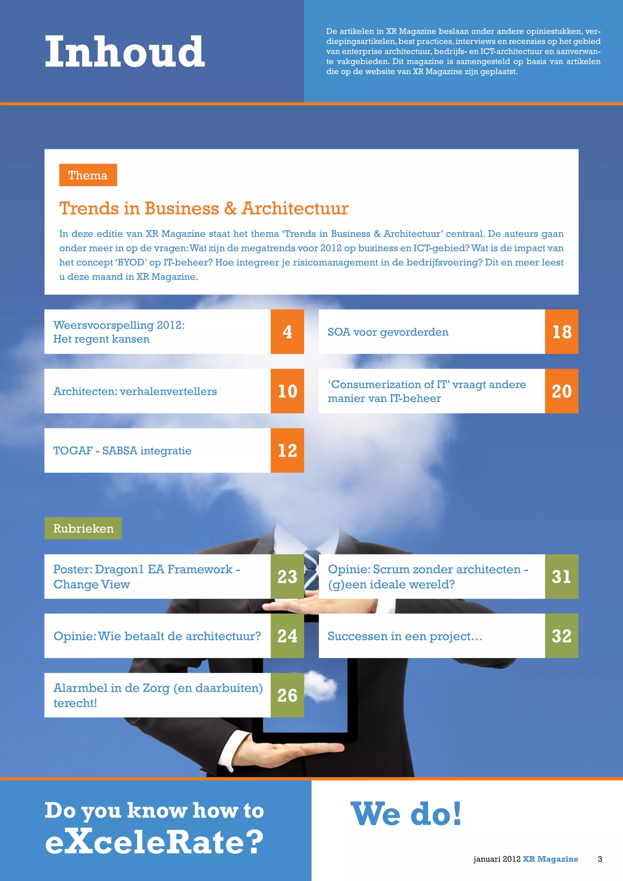 In deze editie van XR Magazine staat het thema ‘Trends in Business & Architectuur’ centraal. De auteurs gaan
onder meer in op de vragen:Wat zijn de megatrends voor 2012 op business en ICT-gebied?Wat is de impact van
het concept ‘BYOD’ op IT-beheer? Hoe integreer je risicomanagement in de bedrijfsvoering? Dit en meer leest
u deze maand in XR Magazine.
Trends in Business & Architectuur
Inhoud
Weersvoorspelling 2012:
Het regent kansen 4
Architecten: verhalenvertellers 10
SOA voor gevorderden 18
‘Consumerization of IT’ vraagt andere
manier van IT-beheer 20
Thema
De artikelen in XR Magazine beslaan onder andere opiniestukken, ver-
diepingsartikelen,best practices,interviews en recensies op het gebied
van enterprise architectuur, bedrijfs- en ICT-architectuur en aanverwan-
te vakgebieden. Dit magazine is samengesteld op basis van artikelen
die op de website van XR Magazine zijn geplaatst.
Rubrieken
TOGAF - SABSA integratie 12
Opinie: Scrum zonder architecten -
(g)een ideale wereld? 31
Poster: Dragon1 EA Framework -
Change View 23
januari 2012 XR Magazine
Do you know how to
eXceleRate?
We do!
3
Successen in een project… 32Opinie:Wie betaalt de architectuur? 24
Alarmbel in de Zorg (en daarbuiten)
terecht! 26
 