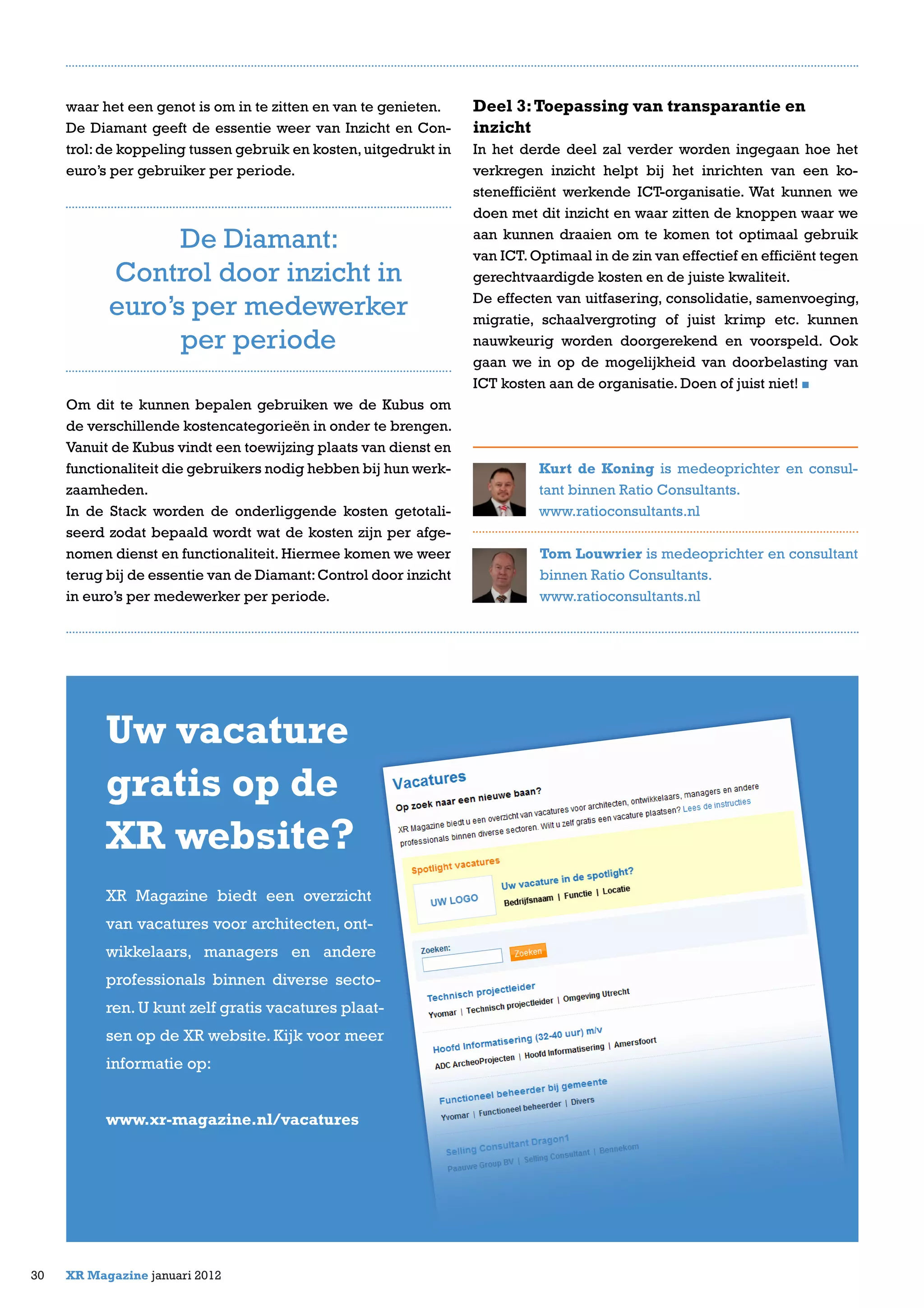 waar het een genot is om in te zitten en van te genieten.
De Diamant geeft de essentie weer van Inzicht en Con-
trol:de koppeling tussen gebruik en kosten,uitgedrukt in
euro’s per gebruiker per periode.
Om dit te kunnen bepalen gebruiken we de Kubus om
de verschillende kostencategorieën in onder te brengen.
Vanuit de Kubus vindt een toewijzing plaats van dienst en
functionaliteit die gebruikers nodig hebben bij hun werk-
zaamheden.
In de Stack worden de onderliggende kosten getotali-
seerd zodat bepaald wordt wat de kosten zijn per afge-
nomen dienst en functionaliteit. Hiermee komen we weer
terug bij de essentie van de Diamant:Control door inzicht
in euro’s per medewerker per periode.
30 XR Magazine januari 2012
Deel 3:Toepassing van transparantie en
inzicht
In het derde deel zal verder worden ingegaan hoe het
verkregen inzicht helpt bij het inrichten van een ko-
stenefficiënt werkende ICT-organisatie. Wat kunnen we
doen met dit inzicht en waar zitten de knoppen waar we
aan kunnen draaien om te komen tot optimaal gebruik
van ICT.Optimaal in de zin van effectief en efficiënt tegen
gerechtvaardigde kosten en de juiste kwaliteit.
De effecten van uitfasering, consolidatie, samenvoeging,
migratie, schaalvergroting of juist krimp etc. kunnen
nauwkeurig worden doorgerekend en voorspeld. Ook
gaan we in op de mogelijkheid van doorbelasting van
ICT kosten aan de organisatie. Doen of juist niet!
Kurt de Koning is medeoprichter en consul-
tant binnen Ratio Consultants.
www.ratioconsultants.nl
Tom Louwrier is medeoprichter en consultant
binnen Ratio Consultants.
www.ratioconsultants.nl
De Diamant:
Control door inzicht in
euro’s per medewerker
per periode
Uw vacature
gratis op de
XR website?
XR Magazine biedt een overzicht
van vacatures voor architecten, ont-
wikkelaars, managers en andere
professionals binnen diverse secto-
ren. U kunt zelf gratis vacatures plaat-
sen op de XR website. Kijk voor meer
informatie op:
www.xr-magazine.nl/vacatures
 
