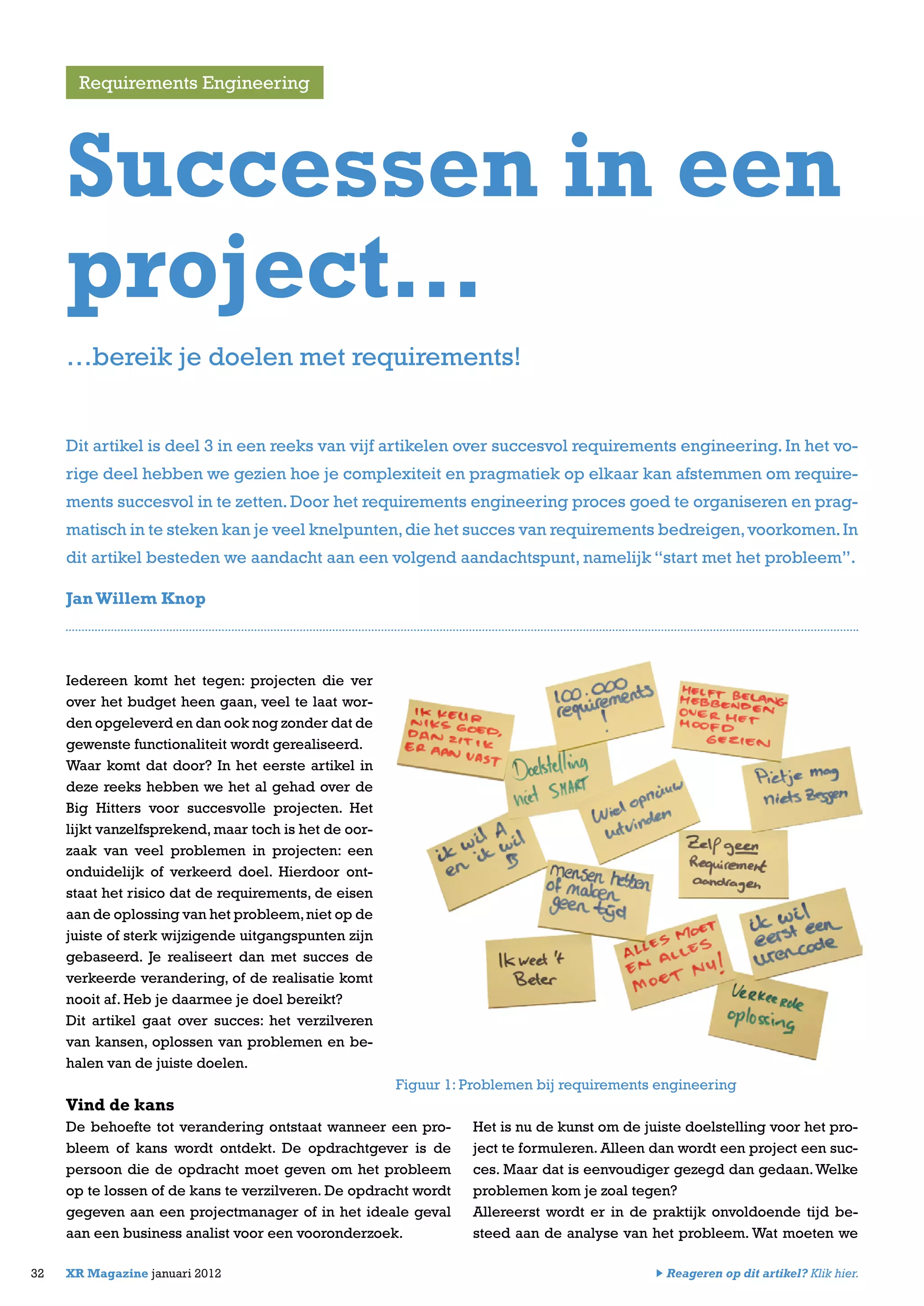 Iedereen komt het tegen: projecten die ver
over het budget heen gaan, veel te laat wor-
den opgeleverd en dan ook nog zonder dat de
gewenste functionaliteit wordt gerealiseerd.
Waar komt dat door? In het eerste artikel in
deze reeks hebben we het al gehad over de
Big Hitters voor succesvolle projecten. Het
lijkt vanzelfsprekend, maar toch is het de oor-
zaak van veel problemen in projecten: een
onduidelijk of verkeerd doel. Hierdoor ont-
staat het risico dat de requirements, de eisen
aan de oplossing van het probleem,niet op de
juiste of sterk wijzigende uitgangspunten zijn
gebaseerd. Je realiseert dan met succes de
verkeerde verandering, of de realisatie komt
nooit af. Heb je daarmee je doel bereikt?
Dit artikel gaat over succes: het verzilveren
van kansen, oplossen van problemen en be-
halen van de juiste doelen.
Vind de kans
De behoefte tot verandering ontstaat wanneer een pro-
bleem of kans wordt ontdekt. De opdrachtgever is de
persoon die de opdracht moet geven om het probleem
op te lossen of de kans te verzilveren. De opdracht wordt
gegeven aan een projectmanager of in het ideale geval
aan een business analist voor een vooronderzoek.
Het is nu de kunst om de juiste doelstelling voor het pro-
ject te formuleren. Alleen dan wordt een project een suc-
ces. Maar dat is eenvoudiger gezegd dan gedaan.Welke
problemen kom je zoal tegen?
Allereerst wordt er in de praktijk onvoldoende tijd be-
steed aan de analyse van het probleem. Wat moeten we
Requirements Engineering
32 XR Magazine januari 2012
Successen in een
project…
JanWillem Knop
…bereik je doelen met requirements!
Dit artikel is deel 3 in een reeks van vijf artikelen over succesvol requirements engineering. In het vo-
rige deel hebben we gezien hoe je complexiteit en pragmatiek op elkaar kan afstemmen om require-
ments succesvol in te zetten. Door het requirements engineering proces goed te organiseren en prag-
matisch in te steken kan je veel knelpunten,die het succes van requirements bedreigen,voorkomen.In
dit artikel besteden we aandacht aan een volgend aandachtspunt, namelijk “start met het probleem”.
Figuur 1: Problemen bij requirements engineering
Reageren op dit artikel? Klik hier.
 