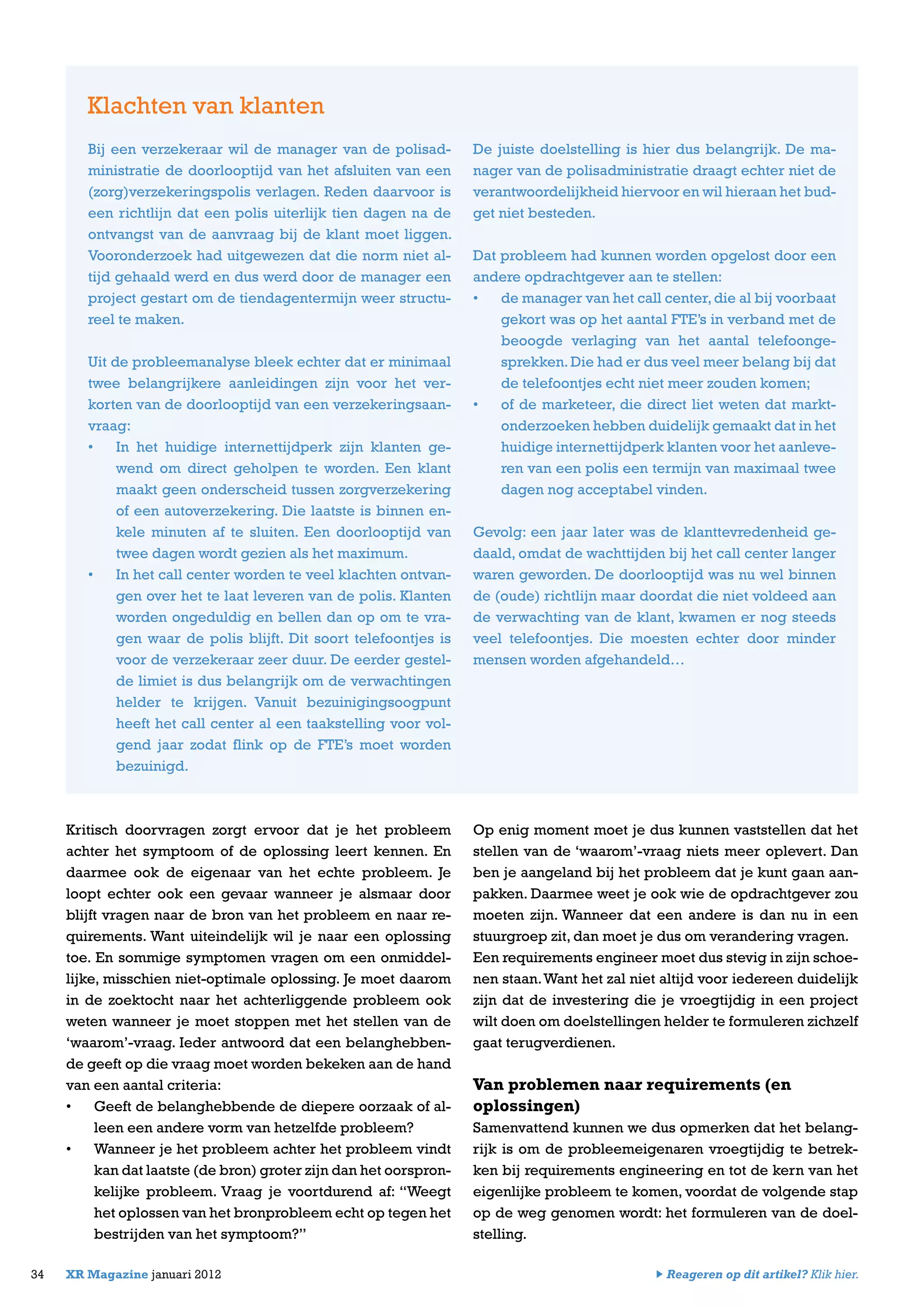 Kritisch doorvragen zorgt ervoor dat je het probleem
achter het symptoom of de oplossing leert kennen. En
daarmee ook de eigenaar van het echte probleem. Je
loopt echter ook een gevaar wanneer je alsmaar door
blijft vragen naar de bron van het probleem en naar re-
quirements. Want uiteindelijk wil je naar een oplossing
toe. En sommige symptomen vragen om een onmiddel-
lijke, misschien niet-optimale oplossing. Je moet daarom
in de zoektocht naar het achterliggende probleem ook
weten wanneer je moet stoppen met het stellen van de
‘waarom’-vraag. Ieder antwoord dat een belanghebben-
de geeft op die vraag moet worden bekeken aan de hand
van een aantal criteria:
•	 Geeft de belanghebbende de diepere oorzaak of al-
leen een andere vorm van hetzelfde probleem?
•	 Wanneer je het probleem achter het probleem vindt
kan dat laatste (de bron) groter zijn dan het oorspron-
kelijke probleem. Vraag je voortdurend af: “Weegt
het oplossen van het bronprobleem echt op tegen het
bestrijden van het symptoom?”
Op enig moment moet je dus kunnen vaststellen dat het
stellen van de ‘waarom’-vraag niets meer oplevert. Dan
ben je aangeland bij het probleem dat je kunt gaan aan-
pakken. Daarmee weet je ook wie de opdrachtgever zou
moeten zijn. Wanneer dat een andere is dan nu in een
stuurgroep zit, dan moet je dus om verandering vragen.
Een requirements engineer moet dus stevig in zijn schoe-
nen staan.Want het zal niet altijd voor iedereen duidelijk
zijn dat de investering die je vroegtijdig in een project
wilt doen om doelstellingen helder te formuleren zichzelf
gaat terugverdienen.
Van problemen naar requirements (en
oplossingen)
Samenvattend kunnen we dus opmerken dat het belang-
rijk is om de probleemeigenaren vroegtijdig te betrek-
ken bij requirements engineering en tot de kern van het
eigenlijke probleem te komen, voordat de volgende stap
op de weg genomen wordt: het formuleren van de doel-
stelling.
34 XR Magazine januari 2012
Bij een verzekeraar wil de manager van de polisad-
ministratie de doorlooptijd van het afsluiten van een
(zorg)verzekeringspolis verlagen. Reden daarvoor is
een richtlijn dat een polis uiterlijk tien dagen na de
ontvangst van de aanvraag bij de klant moet liggen.
Vooronderzoek had uitgewezen dat die norm niet al-
tijd gehaald werd en dus werd door de manager een
project gestart om de tiendagentermijn weer structu-
reel te maken.
Uit de probleemanalyse bleek echter dat er minimaal
twee belangrijkere aanleidingen zijn voor het ver-
korten van de doorlooptijd van een verzekeringsaan-
vraag:
•	 In het huidige internettijdperk zijn klanten ge-
wend om direct geholpen te worden. Een klant
maakt geen onderscheid tussen zorgverzekering
of een autoverzekering. Die laatste is binnen en-
kele minuten af te sluiten. Een doorlooptijd van
twee dagen wordt gezien als het maximum.
•	 In het call center worden te veel klachten ontvan-
gen over het te laat leveren van de polis. Klanten
worden ongeduldig en bellen dan op om te vra-
gen waar de polis blijft. Dit soort telefoontjes is
voor de verzekeraar zeer duur. De eerder gestel-
de limiet is dus belangrijk om de verwachtingen
helder te krijgen. Vanuit bezuinigingsoogpunt
heeft het call center al een taakstelling voor vol-
gend jaar zodat flink op de FTE’s moet worden
bezuinigd.
Klachten van klanten
De juiste doelstelling is hier dus belangrijk. De ma-
nager van de polisadministratie draagt echter niet de
verantwoordelijkheid hiervoor en wil hieraan het bud-
get niet besteden.
Dat probleem had kunnen worden opgelost door een
andere opdrachtgever aan te stellen:
•	 de manager van het call center,die al bij voorbaat
gekort was op het aantal FTE’s in verband met de
beoogde verlaging van het aantal telefoonge-
sprekken.Die had er dus veel meer belang bij dat
de telefoontjes echt niet meer zouden komen;
•	 of de marketeer, die direct liet weten dat markt-
onderzoeken hebben duidelijk gemaakt dat in het
huidige internettijdperk klanten voor het aanleve-
ren van een polis een termijn van maximaal twee
dagen nog acceptabel vinden.
Gevolg: een jaar later was de klanttevredenheid ge-
daald, omdat de wachttijden bij het call center langer
waren geworden. De doorlooptijd was nu wel binnen
de (oude) richtlijn maar doordat die niet voldeed aan
de verwachting van de klant, kwamen er nog steeds
veel telefoontjes. Die moesten echter door minder
mensen worden afgehandeld…
Reageren op dit artikel? Klik hier.
 