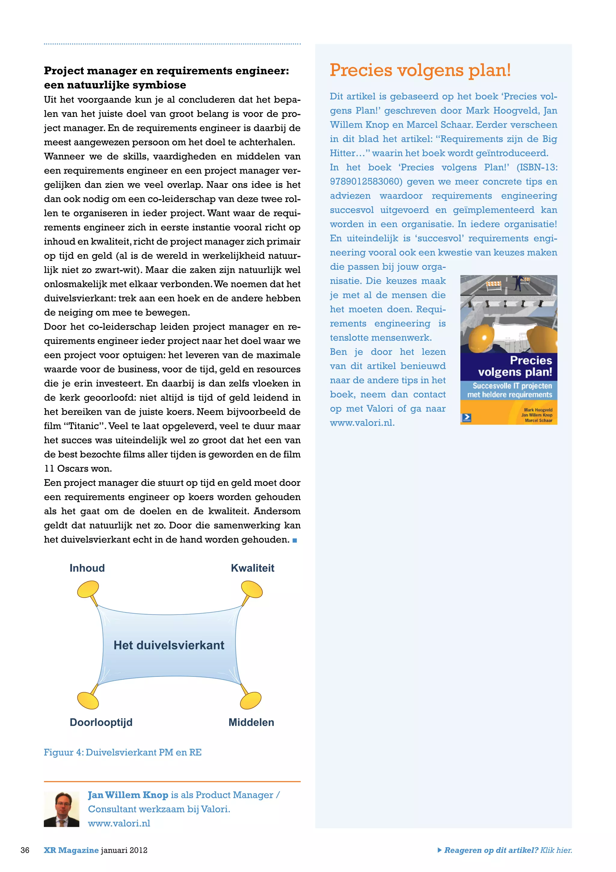 Project manager en requirements engineer:
een natuurlijke symbiose
Uit het voorgaande kun je al concluderen dat het bepa-
len van het juiste doel van groot belang is voor de pro-
ject manager. En de requirements engineer is daarbij de
meest aangewezen persoon om het doel te achterhalen.
Wanneer we de skills, vaardigheden en middelen van
een requirements engineer en een project manager ver-
gelijken dan zien we veel overlap. Naar ons idee is het
dan ook nodig om een co-leiderschap van deze twee rol-
len te organiseren in ieder project. Want waar de requi-
rements engineer zich in eerste instantie vooral richt op
inhoud en kwaliteit,richt de project manager zich primair
op tijd en geld (al is de wereld in werkelijkheid natuur-
lijk niet zo zwart-wit). Maar die zaken zijn natuurlijk wel
onlosmakelijk met elkaar verbonden.We noemen dat het
duivelsvierkant: trek aan een hoek en de andere hebben
de neiging om mee te bewegen.
Door het co-leiderschap leiden project manager en re-
quirements engineer ieder project naar het doel waar we
een project voor optuigen: het leveren van de maximale
waarde voor de business, voor de tijd, geld en resources
die je erin investeert. En daarbij is dan zelfs vloeken in
de kerk geoorloofd: niet altijd is tijd of geld leidend in
het bereiken van de juiste koers. Neem bijvoorbeeld de
film “Titanic”.Veel te laat opgeleverd, veel te duur maar
het succes was uiteindelijk wel zo groot dat het een van
de best bezochte films aller tijden is geworden en de film
11 Oscars won.
Een project manager die stuurt op tijd en geld moet door
een requirements engineer op koers worden gehouden
als het gaat om de doelen en de kwaliteit. Andersom
geldt dat natuurlijk net zo. Door die samenwerking kan
het duivelsvierkant echt in de hand worden gehouden.
Figuur 4: Duivelsvierkant PM en RE
JanWillem Knop is als Product Manager /
Consultant werkzaam bij Valori.
www.valori.nl
36 XR Magazine januari 2012
Precies volgens plan!
Dit artikel is gebaseerd op het boek ‘Precies vol-
gens Plan!’ geschreven door Mark Hoogveld, Jan
Willem Knop en Marcel Schaar. Eerder verscheen
in dit blad het artikel: “Requirements zijn de Big
Hitter…” waarin het boek wordt geïntroduceerd.
In het boek ‘Precies volgens Plan!’ (ISBN-13:
9789012583060) geven we meer concrete tips en
adviezen waardoor requirements engineering
succesvol uitgevoerd en geïmplementeerd kan
worden in een organisatie. In iedere organisatie!
En uiteindelijk is ‘succesvol’ requirements engi-
neering vooral ook een kwestie van keuzes maken
die passen bij jouw orga-
nisatie. Die keuzes maak
je met al de mensen die
het moeten doen. Requi-
rements engineering is
tenslotte mensenwerk.
Ben je door het lezen
van dit artikel benieuwd
naar de andere tips in het
boek, neem dan contact
op met Valori of ga naar
www.valori.nl.
Reageren op dit artikel? Klik hier.
Het duivelsvierkant
KwaliteitInhoud
Doorlooptijd Middelen
 