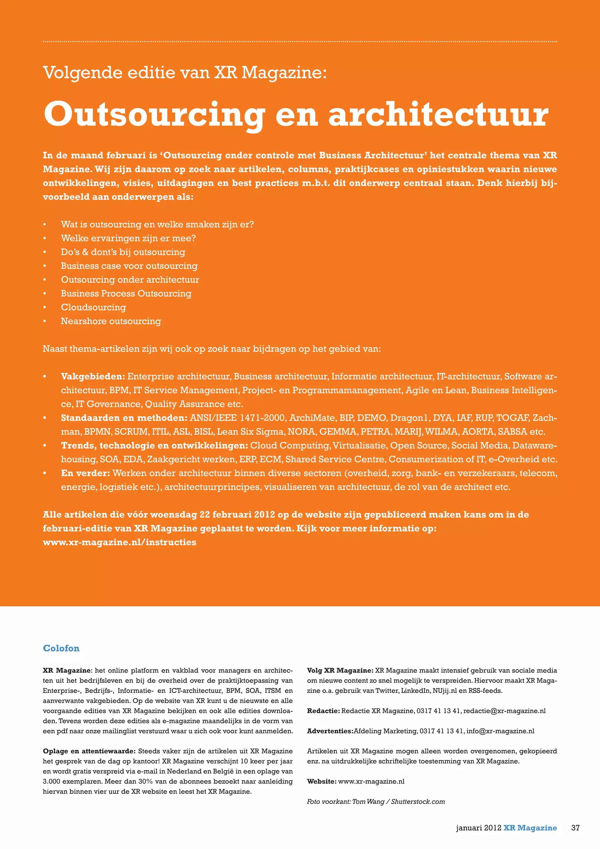Volgende editie van XR Magazine:
Outsourcing en architectuur
In de maand februari is ‘Outsourcing onder controle met Business Architectuur’ het centrale thema van XR
Magazine.Wij zijn daarom op zoek naar artikelen, columns, praktijkcases en opiniestukken waarin nieuwe
ontwikkelingen, visies, uitdagingen en best practices m.b.t. dit onderwerp centraal staan. Denk hierbij bij-
voorbeeld aan onderwerpen als:
•	 Wat is outsourcing en welke smaken zijn er?
•	 Welke ervaringen zijn er mee?
•	 Do’s & dont’s bij outsourcing
•	 Business case voor outsourcing
•	 Outsourcing onder architectuur
•	 Business Process Outsourcing
•	 Cloudsourcing
•	 Nearshore outsourcing
Naast thema-artikelen zijn wij ook op zoek naar bijdragen op het gebied van:
•	 Vakgebieden: Enterprise architectuur, Business architectuur, Informatie architectuur, IT-architectuur, Software ar-
chitectuur, BPM, IT Service Management, Project- en Programmamanagement, Agile en Lean, Business Intelligen-
ce, IT Governance, Quality Assurance etc.
•	 Standaarden en methoden: ANSI/IEEE 1471-2000, ArchiMate, BIP, DEMO, Dragon1, DYA, IAF, RUP, TOGAF, Zach-
man, BPMN, SCRUM, ITIL, ASL, BISL, Lean Six Sigma, NORA, GEMMA, PETRA, MARIJ,WILMA, AORTA, SABSA etc.
•	 Trends, technologie en ontwikkelingen: Cloud Computing,Virtualisatie, Open Source, Social Media, Dataware-
housing, SOA, EDA, Zaakgericht werken, ERP, ECM, Shared Service Centre, Consumerization of IT, e-Overheid etc.
•	 En verder: Werken onder architectuur binnen diverse sectoren (overheid, zorg, bank- en verzekeraars, telecom,
energie, logistiek etc.), architectuurprincipes, visualiseren van architectuur, de rol van de architect etc.
Alle artikelen die vóór woensdag 22 februari 2012 op de website zijn gepubliceerd maken kans om in de
februari-editie van XR Magazine geplaatst te worden. Kijk voor meer informatie op:
www.xr-magazine.nl/instructies
Colofon
XR Magazine: het online platform en vakblad voor managers en architec-
ten uit het bedrijfsleven en bij de overheid over de praktijktoepassing van
Enterprise-, Bedrijfs-, Informatie- en ICT-architectuur, BPM, SOA, ITSM en
aanverwante vakgebieden. Op de website van XR kunt u de nieuwste en alle
voorgaande edities van XR Magazine bekijken en ook alle edities downloa-
den. Tevens worden deze edities als e-magazine maandelijks in de vorm van
een pdf naar onze mailinglist verstuurd waar u zich ook voor kunt aanmelden.
Oplage en attentiewaarde: Steeds vaker zijn de artikelen uit XR Magazine
het gesprek van de dag op kantoor! XR Magazine verschijnt 10 keer per jaar
en wordt gratis verspreid via e-mail in Nederland en België in een oplage van
3.000 exemplaren. Meer dan 30% van de abonnees bezoekt naar aanleiding
hiervan binnen vier uur de XR website en leest het XR Magazine.
Volg XR Magazine: XR Magazine maakt intensief gebruik van sociale media
om nieuwe content zo snel mogelijk te verspreiden. Hiervoor maakt XR Maga-
zine o.a. gebruik van Twitter, LinkedIn, NUjij.nl en RSS-feeds.
Redactie: Redactie XR Magazine, 0317 41 13 41, redactie@xr-magazine.nl
Advertenties:Afdeling Marketing, 0317 41 13 41, info@xr-magazine.nl
Artikelen uit XR Magazine mogen alleen worden overgenomen, gekopieerd
enz. na uitdrukkelijke schriftelijke toestemming van XR Magazine.
Website: www.xr-magazine.nl
Foto voorkant:TomWang / Shutterstock.com
37januari 2012 XR Magazine
 