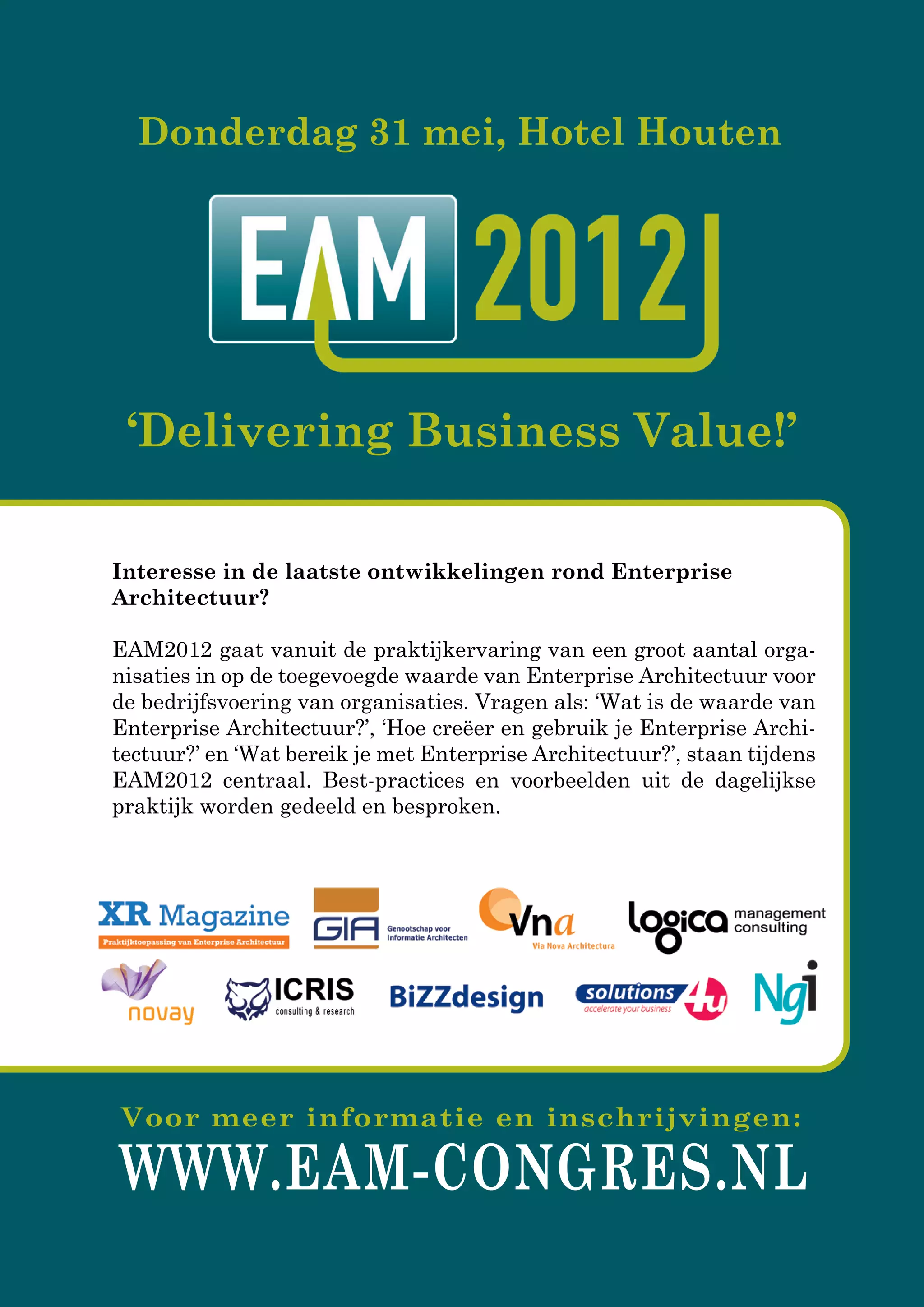 WWW.EAM-CONGRES.NL
Voor meer informatie en inschrijvingen:
Interesse in de laatste ontwikkelingen rond Enterprise
Architectuur?
EAM2012EAM2012 gaat vanuit de praktijkervaring van een groot aantal orga-
nisaties in op de toegevoegde waarde van Enterprise Architectuur voor
de bedrijfsvoering van organisaties. Vragen als: ‘Wat is de waarde van
Enterprise Architectuur?’, ‘Hoe creëer en gebruik je Enterprise Archi-
tectuur?’ en ‘Wat bereik je met Enterprise Architectuur?’, staan tijdens
EAM2012 centraal. Best-practices en voorbeelden uit de dagelijkse
praktijk worden gedeeld en besproken.
Donderdag 31 mei, Hotel Houten
‘Delivering Business Value!’
 