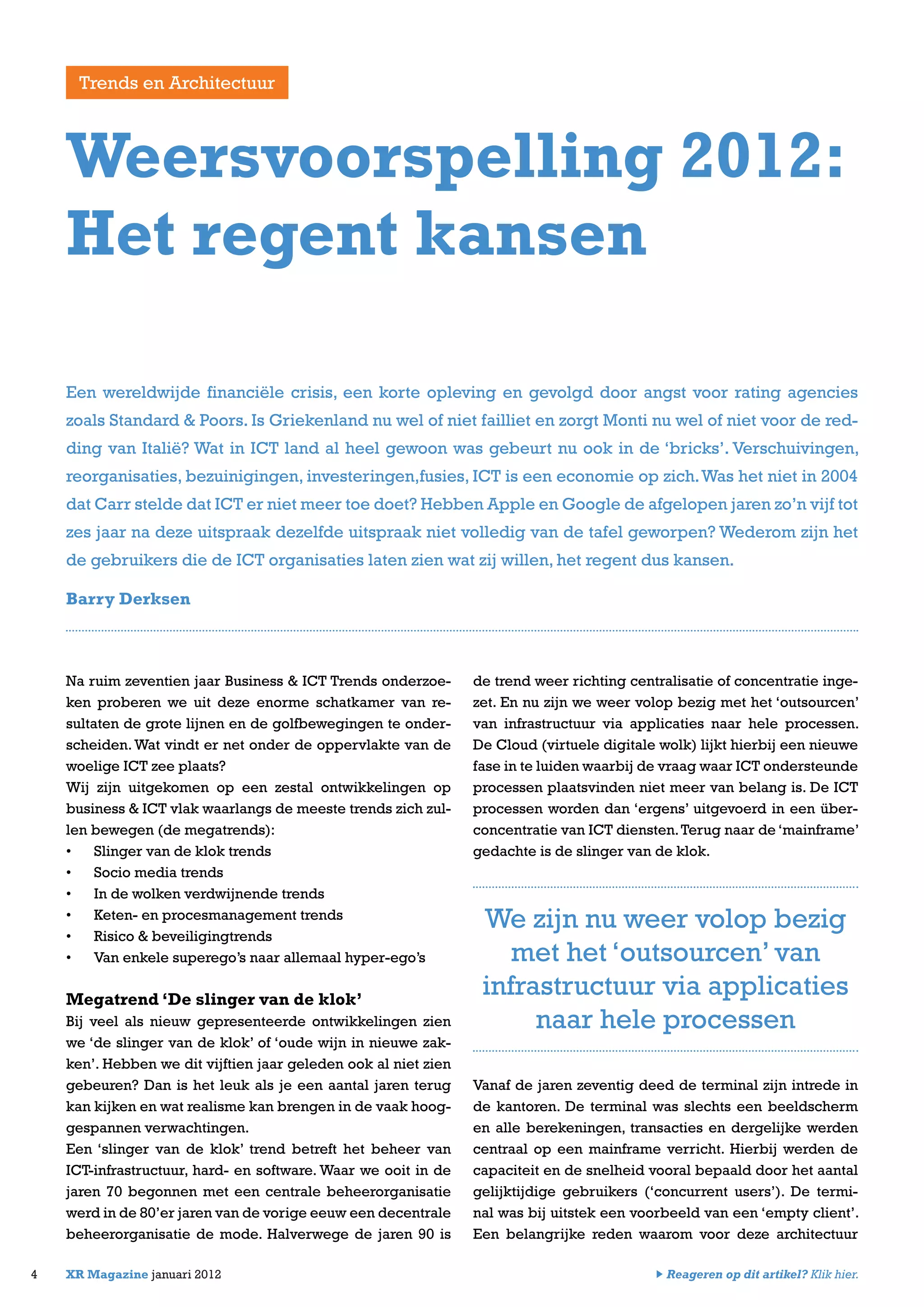 Na ruim zeventien jaar Business & ICT Trends onderzoe-
ken proberen we uit deze enorme schatkamer van re-
sultaten de grote lijnen en de golfbewegingen te onder-
scheiden. Wat vindt er net onder de oppervlakte van de
woelige ICT zee plaats?
Wij zijn uitgekomen op een zestal ontwikkelingen op
business & ICT vlak waarlangs de meeste trends zich zul-
len bewegen (de megatrends):
•	 Slinger van de klok trends
•	 Socio media trends
•	 In de wolken verdwijnende trends
•	 Keten- en procesmanagement trends
•	 Risico & beveiligingtrends
•	 Van enkele superego’s naar allemaal hyper-ego’s
Megatrend ‘De slinger van de klok’
Bij veel als nieuw gepresenteerde ontwikkelingen zien
we ‘de slinger van de klok’ of ‘oude wijn in nieuwe zak-
ken’. Hebben we dit vijftien jaar geleden ook al niet zien
gebeuren? Dan is het leuk als je een aantal jaren terug
kan kijken en wat realisme kan brengen in de vaak hoog-
gespannen verwachtingen.
Een ‘slinger van de klok’ trend betreft het beheer van
ICT-infrastructuur, hard- en software. Waar we ooit in de
jaren 70 begonnen met een centrale beheerorganisatie
werd in de 80’er jaren van de vorige eeuw een decentrale
beheerorganisatie de mode. Halverwege de jaren 90 is
de trend weer richting centralisatie of concentratie inge-
zet. En nu zijn we weer volop bezig met het ‘outsourcen’
van infrastructuur via applicaties naar hele processen.
De Cloud (virtuele digitale wolk) lijkt hierbij een nieuwe
fase in te luiden waarbij de vraag waar ICT ondersteunde
processen plaatsvinden niet meer van belang is. De ICT
processen worden dan ‘ergens’ uitgevoerd in een über-
concentratie van ICT diensten.Terug naar de ‘mainframe’
gedachte is de slinger van de klok.
Vanaf de jaren zeventig deed de terminal zijn intrede in
de kantoren. De terminal was slechts een beeldscherm
en alle berekeningen, transacties en dergelijke werden
centraal op een mainframe verricht. Hierbij werden de
capaciteit en de snelheid vooral bepaald door het aantal
gelijktijdige gebruikers (‘concurrent users’). De termi-
nal was bij uitstek een voorbeeld van een ‘empty client’.
Een belangrijke reden waarom voor deze architectuur
4 XR Magazine januari 2012
Een wereldwijde financiële crisis, een korte opleving en gevolgd door angst voor rating agencies
zoals Standard & Poors. Is Griekenland nu wel of niet failliet en zorgt Monti nu wel of niet voor de red-
ding van Italië? Wat in ICT land al heel gewoon was gebeurt nu ook in de ‘bricks’. Verschuivingen,
reorganisaties, bezuinigingen, investeringen,fusies, ICT is een economie op zich.Was het niet in 2004
dat Carr stelde dat ICT er niet meer toe doet? Hebben Apple en Google de afgelopen jaren zo’n vijf tot
zes jaar na deze uitspraak dezelfde uitspraak niet volledig van de tafel geworpen? Wederom zijn het
de gebruikers die de ICT organisaties laten zien wat zij willen, het regent dus kansen.
Barry Derksen
Weersvoorspelling 2012:
Het regent kansen
Trends en Architectuur
We zijn nu weer volop bezig
met het ‘outsourcen’ van
infrastructuur via applicaties
naar hele processen
Reageren op dit artikel? Klik hier.
 