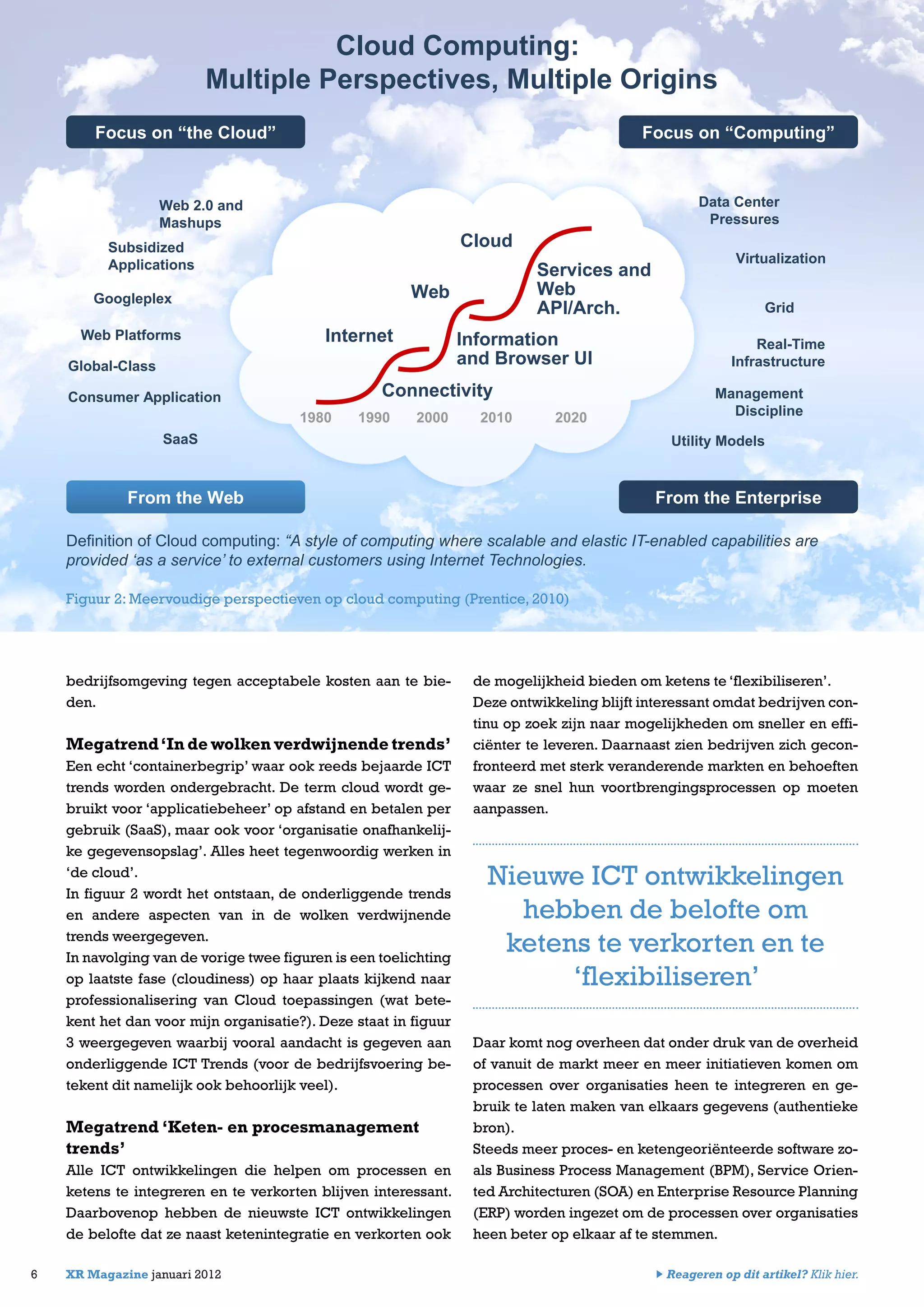 bedrijfsomgeving tegen acceptabele kosten aan te bie-
den.
Megatrend‘In de wolken verdwijnende trends’
Een echt ‘containerbegrip’ waar ook reeds bejaarde ICT
trends worden ondergebracht. De term cloud wordt ge-
bruikt voor ‘applicatiebeheer’ op afstand en betalen per
gebruik (SaaS), maar ook voor ‘organisatie onafhankelij-
ke gegevensopslag’. Alles heet tegenwoordig werken in
‘de cloud’.
In figuur 2 wordt het ontstaan, de onderliggende trends
en andere aspecten van in de wolken verdwijnende
trends weergegeven.
In navolging van de vorige twee figuren is een toelichting
op laatste fase (cloudiness) op haar plaats kijkend naar
professionalisering van Cloud toepassingen (wat bete-
kent het dan voor mijn organisatie?). Deze staat in figuur
3 weergegeven waarbij vooral aandacht is gegeven aan
onderliggende ICT Trends (voor de bedrijfsvoering be-
tekent dit namelijk ook behoorlijk veel).
Megatrend ‘Keten- en procesmanagement
trends’
Alle ICT ontwikkelingen die helpen om processen en
ketens te integreren en te verkorten blijven interessant.
Daarbovenop hebben de nieuwste ICT ontwikkelingen
de belofte dat ze naast ketenintegratie en verkorten ook
6 XR Magazine januari 2012
de mogelijkheid bieden om ketens te ‘flexibiliseren’.
Deze ontwikkeling blijft interessant omdat bedrijven con-
tinu op zoek zijn naar mogelijkheden om sneller en effi-
ciënter te leveren. Daarnaast zien bedrijven zich gecon-
fronteerd met sterk veranderende markten en behoeften
waar ze snel hun voortbrengingsprocessen op moeten
aanpassen.
Daar komt nog overheen dat onder druk van de overheid
of vanuit de markt meer en meer initiatieven komen om
processen over organisaties heen te integreren en ge-
bruik te laten maken van elkaars gegevens (authentieke
bron).
Steeds meer proces- en ketengeoriënteerde software zo-
als Business Process Management (BPM), Service Orien-
ted Architecturen (SOA) en Enterprise Resource Planning
(ERP) worden ingezet om de processen over organisaties
heen beter op elkaar af te stemmen.
Web 2.0 and
Mashups
Subsidized
Applications
Googleplex
Web Platforms
Global-Class
Consumer Application
SaaS
Data Center
Pressures
Virtualization
Grid
Real-Time
Infrastructure
Management
Discipline
Utility Models
Focus on “the Cloud” Focus on “Computing”
From the EnterpriseFrom the Web
Definition of Cloud computing: “A style of computing where scalable and elastic IT-enabled capabilities are
provided ‘as a service’ to external customers using Internet Technologies.
Cloud
Web
Internet
Connectivity
Information
and Browser UI
Services and
Web
API/Arch.
1980 1990 2000 2010 2020
Figuur 2: Meervoudige perspectieven op cloud computing (Prentice, 2010)
Cloud Computing:
Multiple Perspectives, Multiple Origins
Nieuwe ICT ontwikkelingen
hebben de belofte om
ketens te verkorten en te
‘flexibiliseren’
Reageren op dit artikel? Klik hier.
 